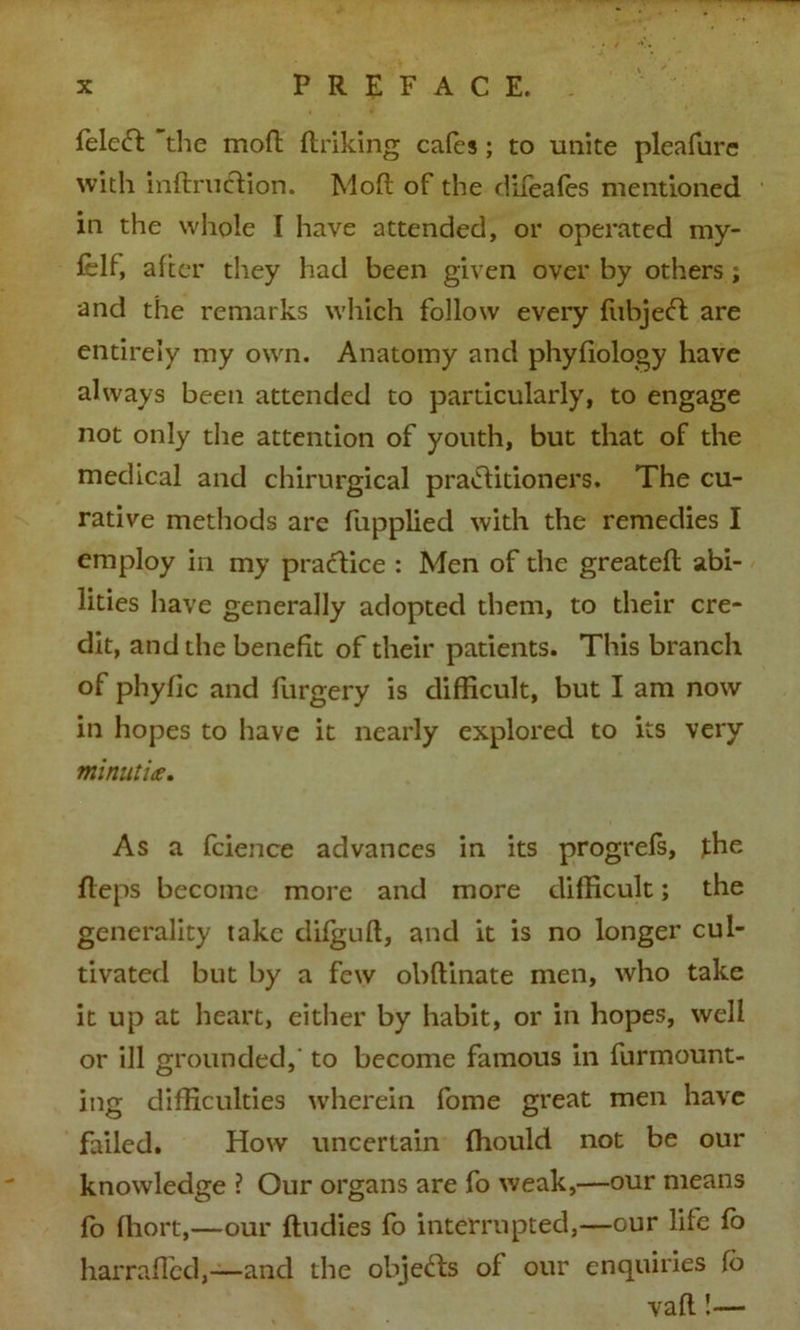 felcft 'the mod (hiking cafes; to unite pleafure with indrucdion. Mod of the difeafes mentioned in the whole I have attended, or operated my- felf, after they had been given over by others ; and the remarks which follow every fubjeft are entirely my own. Anatomy and phyfiology have always been attended to particularly, to engage not only the attention of youth, but that of the medical and chirurgical praiditioners. The cu- rative methods are fupplied with the remedies I employ in my pradice : Men of the greated abi- lities have generally adopted them, to their cre- dit, and the benefit of their patients. This branch of phyfic and furgery is difficult, but I am now in hopes to have it nearly explored to its very minutiae. As a fcience advances in its progrefs, the deps become more and more difficult; the generality take difgud, and it is no longer cul- tivated but by a few obdinate men, who take it up at heart, either by habit, or in hopes, well or ill grounded, to become famous in furmount- ing difficulties wherein fome great men have failed. How uncertain fhould not be our knowledge ? Our organs are fo weak,—our means fo fhort,—our dudies fo interrupted,—our life fo harraded,—and the objects of our enquiries fo vad !—
