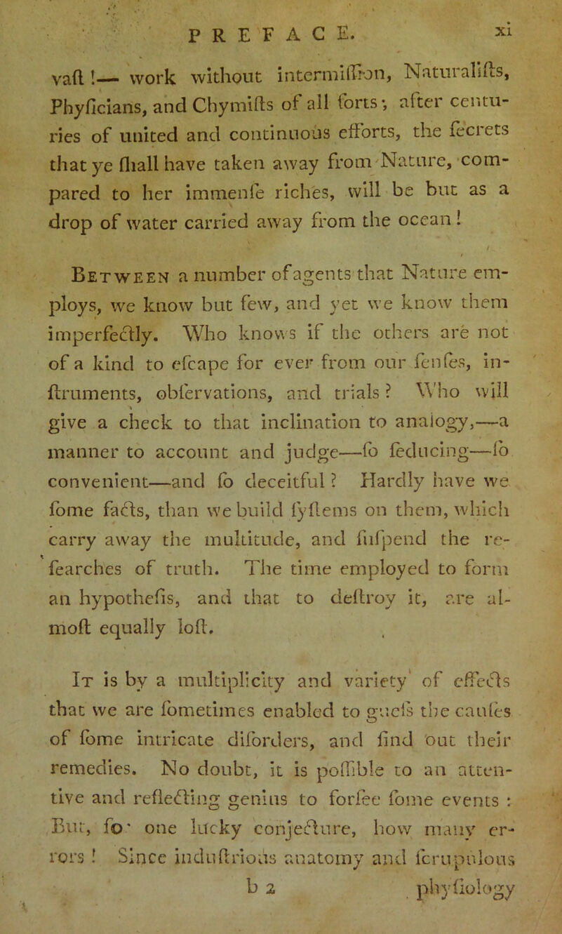 vaft !— work without internullron, Naturahus, Phyficians, and Chymifls of all forts-, after centu- ries of united and continuous efforts, the lecrets that ye fhall have taken away from Nature, com- pared to her immenfe riches, will be but as a drop of water carried away from the ocean ! Between a number of agents that Nature em- ploys, we know but few, and yet we know them imperfectly. Who knows if the others are not of a kind to efcape for ever from our fenfes, in- ffruments, obfervations, and trials ? Who will > ' * give a check to that inclination to analogy,—a manner to account and judge—fo feducing—lo convenient—and fo deceitful ? Hardly have we lome fa els, than we build fyflems on them, which carry away the multitude, and fufpend the re- fearches of truth. The time employed to form an hypothecs, and that to deltroy it, are ul~ molt equally loft. It is by a multiplicity and variety of effects that we are fometimes enabled to gucis the cattles of fome intricate diforders, and find out their remedies. No doubt, it is poffible to an atten- tive and reflecting genius to forlee fome events : But, fo* one lucky conjecture, how many er- rors ! Since indufirious anatomy and fcrupulous b 2 phyliology