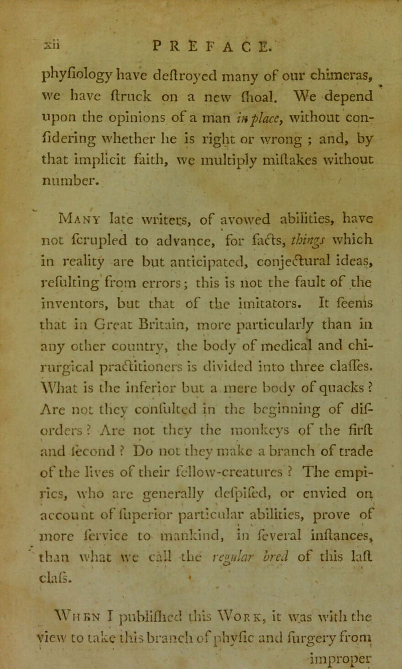 phyfiology have deftroyed many of our chimeras, we have ftruck on a new (hoal. We depend upon the opinions of a man in place, without con- fidering whether he is right or wrong ; and, by that implicit faith, we multiply miltakes without number. Many late writers, of avowed abilities, have not fcrupled to advance, for facts, things which in reality are but anticipated, conjectural ideas, refnlting from errors; this is not the fault of the inventors, but that of the imitators. It feems that in Great Britain, more particularly than in any other country, the body of medical and chi- rurgical practitioners is divided into three clafles. What is the inferior but a mere body of quacks ? Are not they confulted in the beginning of dif- orders ? Are not they the monkeys of the firft and lecond ? Do not they make a branch of trade of the lives of their fellow-creatures ? The empi- rics, who arc generally defpiled, or envied on account of fuperior particular abilities, prove of » \ • more lervice to mankind, in feveral inftances, than what we call the regular bred of this laft clals. When I published this Work, it was with the view to take this branch of phvfic and furgery from improper