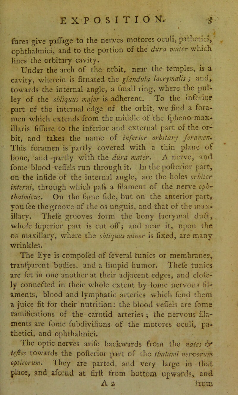 fares give paflage to the nerves motores oculi, pathetic?, cphthalmici, and to the portion of the dura mater which lines the orbitary cavity. Under the arch of the orbit, near the temples, is a cavity, wherein is fituated the glandula lacrymalis ; and, towards the internal angle, a fmall ring, where the pul- ley of the obiiquus major is adherent. To the inferior part of the internal edge of the orbit, we find a fora- men which extends from the middle of the fpheno-max- illaris fiffure to the inferior and external part of the or- bit, and takes the name of inferior orbitary foramen. This foramen is partly covered with a thin plane of bone, and partly with the dura mater. A nerve, and fome blood vefifels run through it. In the pofterior part, on the in fide of the internal angle, are the holes orb/ter interniy through which pafs a filament of the nerve oph- thalmicus. On the fame fide, but on the anterior part, you fee the groove of the os unguis, and that of the max- illary. Thefe grooves foim the bony lacrymal duel, whofe fuperior part is cut off; and near it, upon the os maxillary, where the obiiquus minor is fixed, are many wrinkles. The Eye is compofed of feveral tunics or membranes, tranfparent bodies, and a limpid humor. Thefe tunics are fet in one another at their adjacent edges, and clofe- ly connected in their whole extent by fome nervous fil- aments, blood and lymphatic arteries which fend them a juice fit for their nutrition: the blood vefifels are fome ramifications of the carotid arteries ; the nervous fila- ments are fome fubdivifions of the motores oculi, pa- thetici, and ophthalrnici. rihe optic nerves arife backwards from the nates & tejfes towards the pofterior part of the thalami nervorum opticorum. They are parted, and very large in that place, and afeend at firft from bottom upwards, and A 2 from