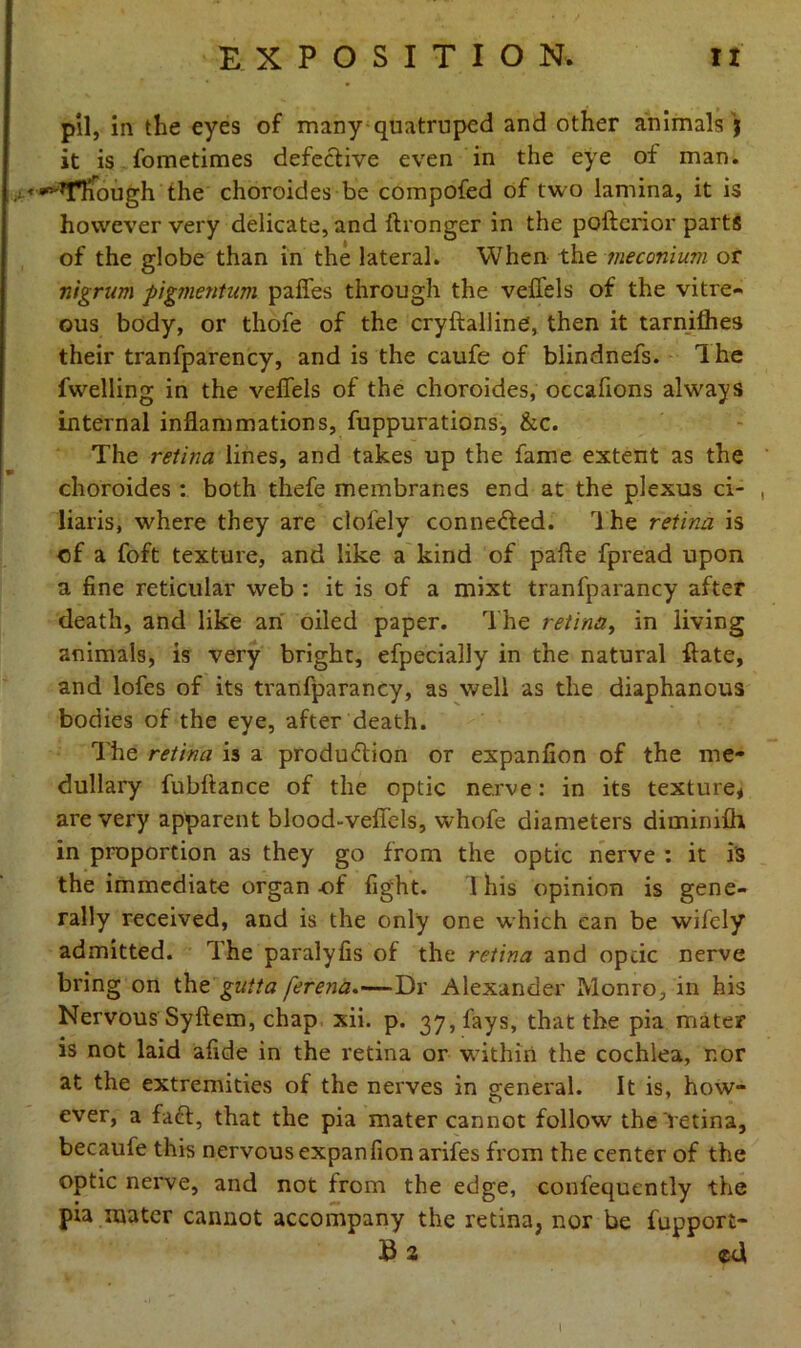 pil, in the eyes of many quatrupcd and other animals j it is fometimes defective even in the eye of man. . ^Tliough the choroides be compofed of two lamina, it is however very delicate, and ftronger in the pofterior parts of the globe than in the lateral. When the meconium or nigrum pigment-urn pafles through the veffels of the vitre- ous body, or thofe of the cryftalline, then it tarnifhes their tranfparency, and is the caufe of blindnefs. 1 he fwelling in the velfels of the choroides, occafions always internal inflammations, fuppurations, &c. The retina lines, and takes up the fame extent as the choroides : both thefe membranes end at the plexus ci- , liaris, where they are clofely connected. The retina is of a foft texture, and like a kind of pafte fpread upon a fine reticular web : it is of a mixt tranfparancy after death, and like an oiled paper. The retina, in living animals, is very bright, efpecially in the natural ftate, and lofes of its tranfparancy, as well as the diaphanous bodies of the eye, after death. The retina is a production or expanfion of the me- dullary fubfiance of the optic nerve: in its texture* are very apparent blood-vefiels, whofe diameters dimimih in proportion as they go from the optic nerve : it i's the immediate organ of fight. 1 his opinion is gene- rally received, and is the only one which can be wifely admitted. The paralyfis of the retina and opcic nerve bring on the gutta ferena.—Dr Alexander Monro, in his Nervous Syftem, chap xii. p. 37, fays, that the pia mater is not laid afide in the retina or within the cochlea, nor at the extremities of the nerves in general. It is, how- ever, a fact, that the pia mater cannot follow the retina, becaufe this nervous expanfion arifes from the center of the optic nerve, and not from the edge, confequently the pia mater cannot accompany the retina, nor be fupport- B a ed l