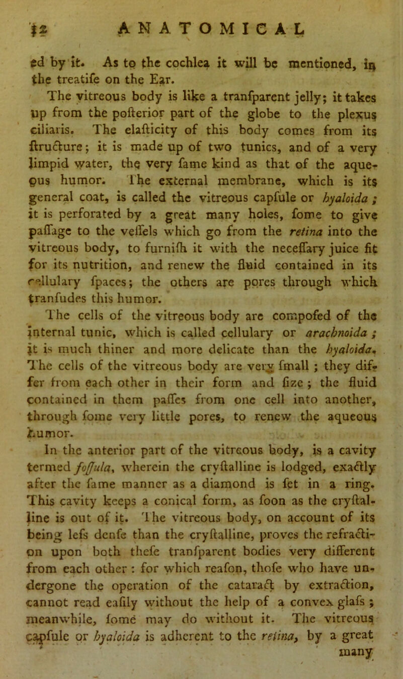 ed by it. As to tbc cochlea it will be mentioned, 1q the treatife on the Ear. The vitreous body is like a tranfparent jelly; it takes Up from the pofterior part of the globe to the plexus ciliaris. The elafticity of this body comes from its ftructure; it is made up of two tunics, and of a very limpid water, thq very fame kind as that of the aque- ous humor. The external membrane, which is its general coat, is called the vitreous capfule or hyaloida ; it is perforated by a great many holes, fome to give paffage to the vellels which go from the retina into the vitreous body, to furnifh it with the neceffary juice fit for its nutrition, and renew the fluid contained in its rellulary fpaces; the others are pores through which tranfudes this humor. The cells of the vitreous body are compofed of the Internal tunic, which is called cellulary or araebnoida ; it is much thiner and more delicate than the hyaloida. The cells of the vitreous body are very fmall ; they dif- fer from each other in their form and fize ; the fluid contained in them paffes from one cell into another, through fome very little pores, to renew the aqueous humor. In the anterior part of the vitreous body, is a cavity termed foffula, wherein the cryftalline is lodged, exa&ly after the fame manner as a diamond is fet in a ring. This cavity keeps a conical form, as foon as the cryftal- line is out of it. rlhe vitreous body, on account of its being lefs denfe than the cryftalline, proves the refracti- on upon both thefe tranfparent bodies very different from each other : for which reafon, thofe who have un- dergone the operation of the cataract by extra&ion, cannot read eaflly without the help of a convex glafs ; meanwhile, fome may do without it. The vitreous capfule or hyaloida is adherent to the retina, by a great many
