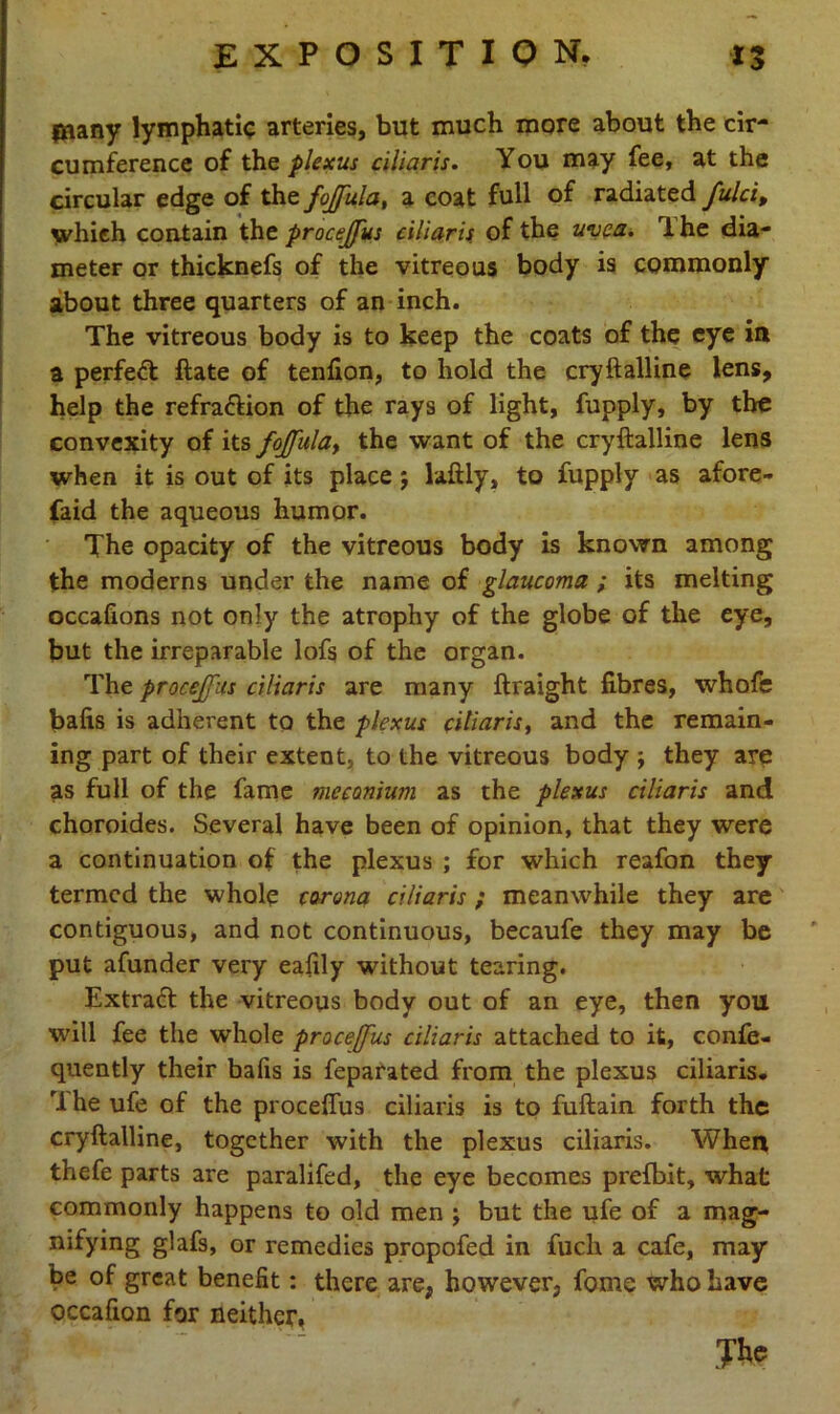 {Hany lymphatic arteries, but much more about the cir- cumference of the plexus ciliaris. You may fee, at the circular edge of thefojfula, a coat full of radiated fulci, which contain the procejfus ciliaris of the uvea. 1 he dia- meter or thicknefs of the vitreous body is commonly about three quarters of an inch. The vitreous body is to keep the coats of the eye in a perfect ftate of tenfion, to hold the cryftalline lens, help the refra&ion of the rays of light, fupply, by the convexity of its fojfula, the want of the cryftalline lens when it is out of its place; laftly, to fupply as afore- faid the aqueous humor. The opacity of the vitreous body is known among the moderns under the name of glaucoma ; its melting occafions not only the atrophy of the globe of the eye, but the irreparable lofs of the organ. The procejfus ciliaris are many ftraight fibres, whofe bafis is adherent to the plexus ciliaris, and the remain- ing part of their extent, to the vitreous body ; they are as full of the fame meconium as the plexus ciliaris and choroides. Several have been of opinion, that they were a continuation of the plexus ; for which reafon they termed the whole corona ciliaris; meanwhile they are contiguous, and not continuous, becaufe they may be put afunder very eafily without tearing. Extraft the vitreous body out of an eye, then you will fee the whole procejfus ciliaris attached to it, confe- quently their bafis is feparated from the plexus ciliaris. M he ufe of the proceffus ciliaris is to fuftain forth the cryftalline, together with the plexus ciliaris. When thefe parts are paralifed, the eye becomes prefbit, what commonly happens to old men ; but the ufe of a mag- nifying glafs, or remedies propofed in fuch a cafe, may be of great benefit: there are, however, fome who have occafion for neither. The