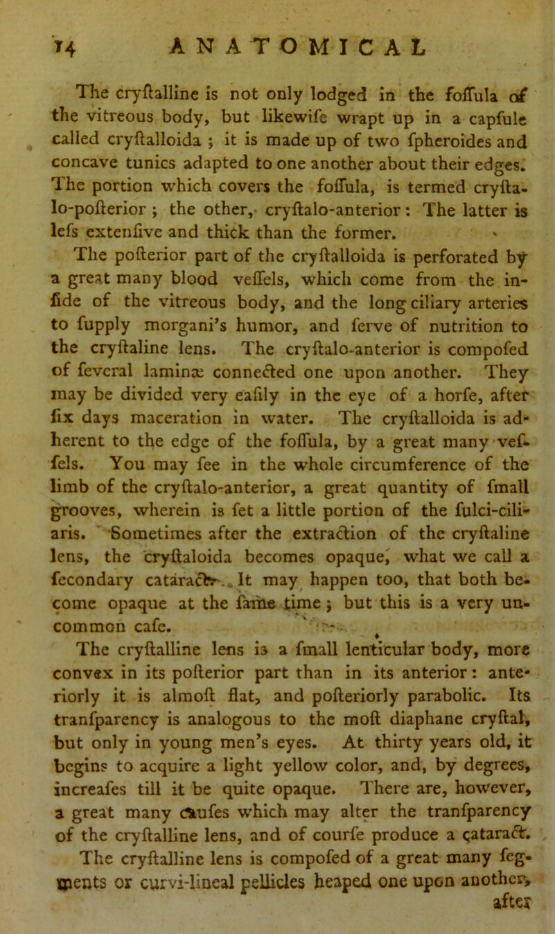 The cryftalline is not only lodged in the foffula of the vitreous body, but likewife wrapt up in a capfule called cryftalloida ; it is made up of two fpheroides and concave tunics adapted to one another about their edges. The portion which covers the foffula, is termed cryfta- lo-pofterior ; the other, cryftalo-anterior: The latter is lefs extenfive and thick than the former. The pofterior part of the cryftalloida is perforated by a great many blood veffels, which come from the in- fide of the vitreous body, and the long ciliary arteries to fupply morgani’s humor, and l’erve of nutrition to the cryftaline lens. The cryftalo-anterior is compofed of fevcral lamina; conne&ed one upon another. They may be divided very eafily in the eye of a horfe, after fix days maceration in water. The cryftalloida is ad- herent to the edge of the foffula, by a great many vef- fels. You may fee in the whole circumference of the limb of the cryftalo-anterior, a great quantity of fmall grooves, wherein is fet a little portion of the fulci-cili- aris. Sometimes after the extraction of the cryftaline lens, the cryftaloida becomes opaque, what we call a fecondary cataract* It may happen too, that both be- come opaque at the fame time j but this is a very un- common cafe. v,r? - ♦ The cryftalline lens b a fmall lenticular body, more convex in its pofterior part than in its anterior: ante- riorly it is almoft flat, and pofteriorly parabolic. Its tranfparency is analogous to the moft diaphane cryftal, but only in young men’s eyes. At thirty years old, it begins to acquire a light yellow color, and, by degrees, increafes till it be quite opaque. There are, however, a great many rttufes w’hich may alter the tranfparency of the cryftalline lens, and of courfe produce a Qataraft. The cryftalline lens is compofed of a great many feg- jpents or curvi-lineal pellicles heaped one upon another, after