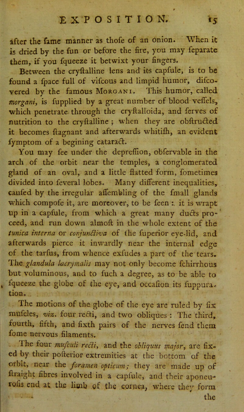 after the fame manner as thofe of an onion. When it is dried by the fun or before the fire, you may feparate them, if you fqueeze it betwixt your fingers. Between the cryftalline lens and its capfule, is to be found a fpace full of vifcous and limpid humor, difco- vered by the famous Morgani. This humor, called morgani, is fupplied by a great number of blood veffels, which penetrate through the cryftalloida, and ferves of nutrition to the cryftalline ; when they are obftru&ed it becomes ftagnant and afterwards whitilh, an evident fymptom of a begining cataract. You may fee under the deprefiion, obfervable in the arch of the orbit near the temples, a conglomerated gland of an oval, and a little flatted form, fometimes divided into feveral lobes. Many different inequalities, caufed by the irregular affembling of the fmall glands which compofe it, are moreover, to be feen it is wrapt up in a capfule, from which a great many ducts pro- ceed, and run down almoft in the whole extent of the tunica interna or conjunctiva of the fuperior eye-lid, and afterwards pierce it inwardly near the internal edge of the tarfus, from whence exfudes a part of the tears. The glandula lacrymalis may not only become fchirrhous but voluminous, and to fuch a degree, as to be able to , fqueeze the globe of the eye, and occafion its fuppura- tion. The motions of the globe of the eye are ruled by fix mufcles, viz. four refti, and two obliques : The third, fourth, fifth, and fixth pairs of the nerves fend them fome nervous filaments. ihe four mufculi recti, and the obliquus major, are fix- ed by their pofterior extremities at the bottom of the orbit, near the foramen optician; they are made up of ftraight fibres involved in a capfule, and their aponeu- rous end at the limb of the cornea, where they form « * - the
