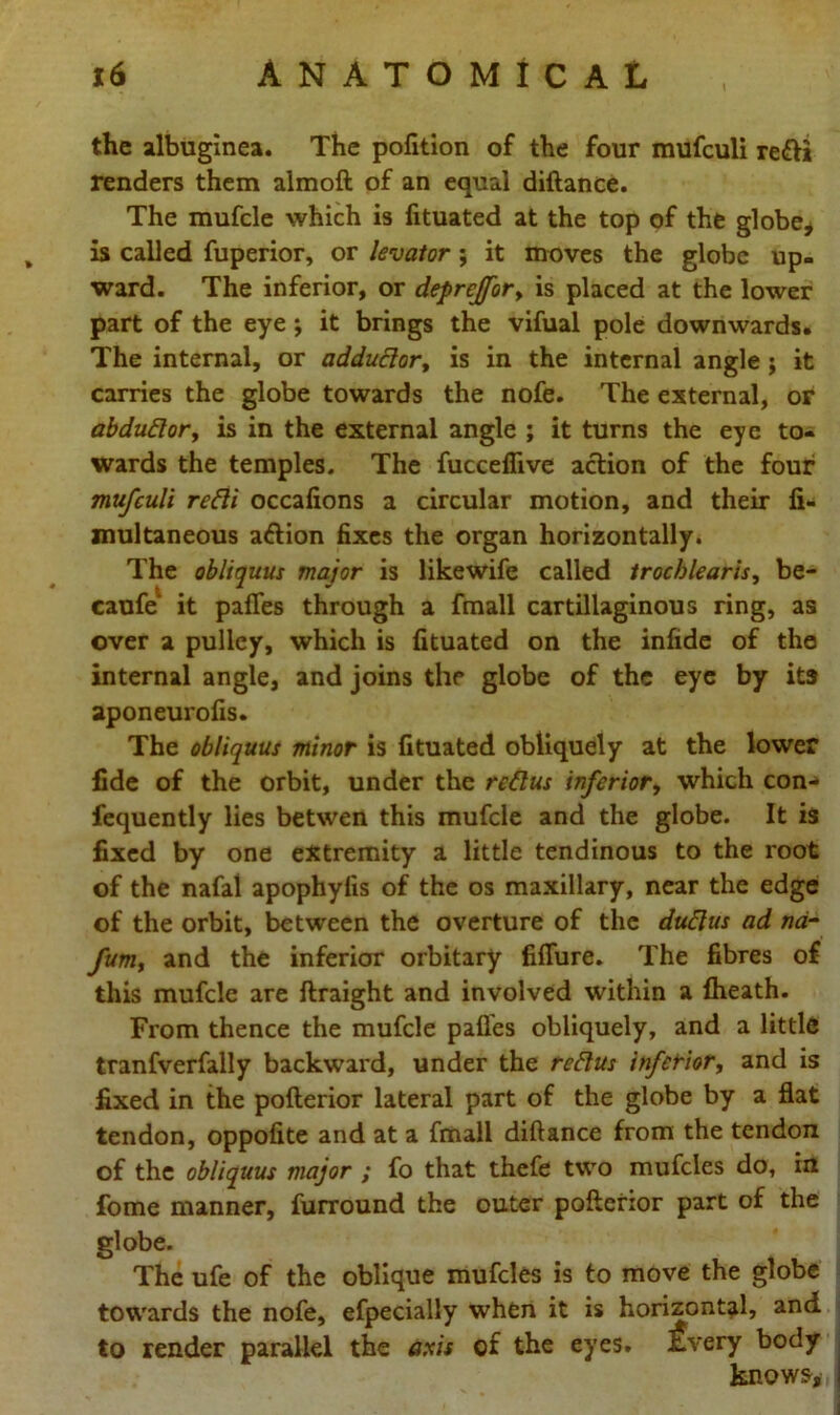 the albuginea. The pofition of the four mufculi reffi renders them almoft of an equal diftance. The mufcle which is fituated at the top of the globe, is called fuperior, or levator ; it moves the globe up- ward. The inferior, or deprcjfor> is placed at the lower part of the eye; it brings the vifual pole downwards. The internal, or addudor, is in the internal angle ; it carries the globe towards the nofe. The external, or abdudor, is in the external angle ; it turns the eye to- wards the temples. The fuccefiive action of the four mufculi redi occafions a circular motion, and their fi- multaneous a&ion fixes the organ horizontally. The obliquus major is likewife called trochlearis, be- caufe1 it pafles through a fmall cartillaginous ring, as over a pulley, which is fituated on the infide of the internal angle, and joins the globe of the eye by its aponeurofis. The obliquus minor is fituated obliquely at the lower fide of the orbit, under the redus inferior, which con- fequently lies betwen this mufcle and the globe. It is fixed by one extremity a little tendinous to the root of the nafal apophylis of the os maxillary, near the edge of the orbit, between the overture of the dudus ad na- fumy and the inferior orbitary fiflure. The fibres of this mufcle are ftraight and involved within a flieath. From thence the mufcle pafles obliquely, and a little tranfverfally backward, under the redus inferior, and is fixed in the pofterior lateral part of the globe by a flat tendon, oppofite and at a fmall diftance from the tendon of the obliquus major ; fo that thefe two mufcles do, in fome manner, furround the outer pofterior part of the globe. The ufe of the oblique mufcles is to move the globe towards the nofe, efpecially when it is horizontal, and to render parallel the axis of the eyes. Every body knows.