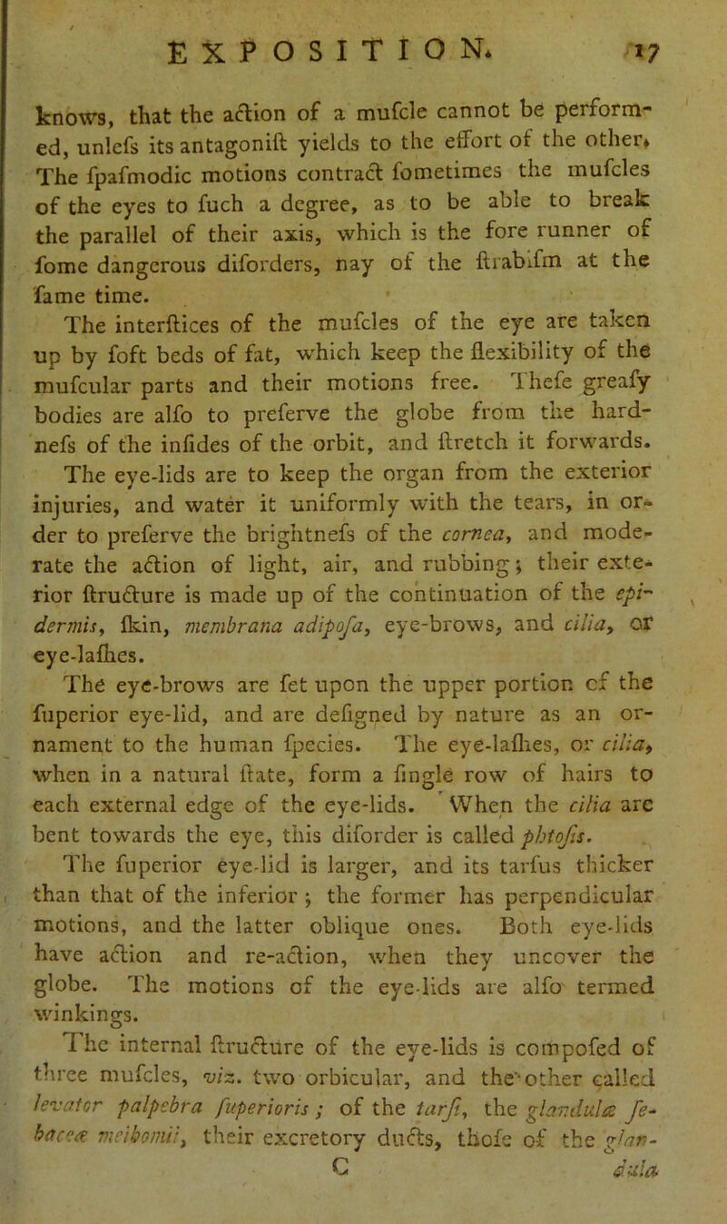 knows, that the a&ion of a mufcle cannot be perform- ed, unlefs its antagonift yields to the effort of the other* The fpafmodic motions contract fometimes the mufcles of the eyes to fuch a degree, as to be able to break the parallel of their axis, which is the fore runner of fome dangerous diforders, nay of the ftrabffm at the fame time. The interflices of the mufcles of the eye are taken up by foft beds of fat, which keep the flexibility or the mufcular parts and their motions free. Thefe greafy bodies are alfo to preferve the globe from the hard- nefs of the infides of the orbit, and ftretch it forwards. The eye-lids are to keep the organ from the exterior injuries, and water it uniformly with the tears, in or- der to preferve the brightnefs of the cornea, and mode- rate the action of light, air, and rubbing; their exte- rior ftrudture is made up of the continuation of the epi- dermis, flein, membrana adipofa, eye-brows, and cilia, or eye-lafhes. The eye-brows are fet upon the upper portion cf the fuperior eye-lid, and are defigned by nature as an or- nament to the human fpecies. The eye-lathes, or cilia, when in a natural ftate, form a Angle row of hairs to each external edge of the eye-lids. When the cilia are bent towards the eye, this diforder is called phtofis. The fuperior eye-lid is larger, and its tarfus thicker than that of the inferior ; the former has perpendicular motions, and the latter oblique ones. Both eye-lids have action and re-action, when they uncover the globe. The motions of the eye lids are alfo termed winkings. I he internal ftructure of the eye-lids is compofed of three mufcles, viz. two orbicular, and the*other called levator palpcbra fuperioris ; of the tarfi, the glandules fe- bacecs meibomi, their excretory ducts, tiiofe of the ‘glan- C dula