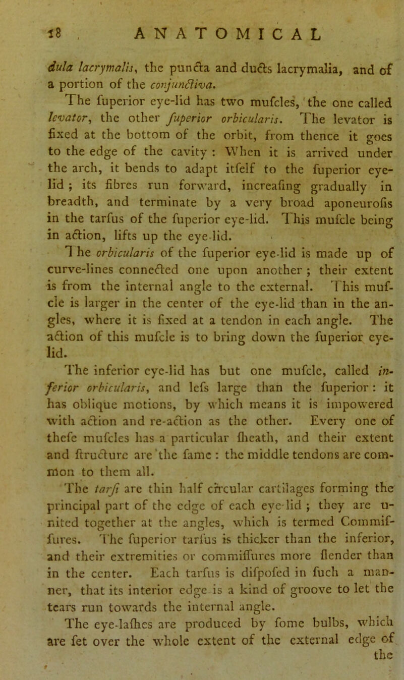 dula lacrymails, the pun eta and du&s lacrymalia, and of a portion of the conjunctiva. The fuperior eye-lid has two mufcles, the one called levator, the other fuperior orbicularis. The levator is fixed at the bottom of the orbit, from thence it goes to the edge of the cavity : When it is arrived under the arch, it bends to adapt itfelf to the fuperior eye- lid ; its fibres run forward, increafing gradually in breadth, and terminate by a very broad aponeurofis in the tarfus of the fuperior eye-lid. 1 his mufcle being in aflion, lifts up the eye lid. 1 he orbicularis of the fuperior eye-lid is made up of curve-lines connected one upon another ; their extent is from the internal angle to the external. T his muf- cle is larger in the center of the eye-lid than in the an- gles, where it is fixed at a tendon in each angle. The action of this mufcle is to bring down the fuperior eye- lid. The inferior eye-lid has but one mufcle, called in- ferior orbicularis, and lefs large than the fuperior: it has oblique motions, by which means it is impowered with action and re-action as the other. Every one of thefe mufcles has a particular (heath, and their extent and (tructurc are the fame : the middle tendons are com- mon to them all. The tarfi are thin half circular cartilages forming the principal part of the edge of each eye lid ; they are u- nited together at the angles, which is termed Commif- fures. The fuperior tarfus is thicker than the inferior, and their extremities or commiflures more (lender than in the center. Each tarfus is difpofed in fuch a man- ner, that its interior edge is a kind of groove to let the tears run towards the internal angle. The eye-ladies are produced by fome bulbs, which are fet over the whole extent of the external edge of the