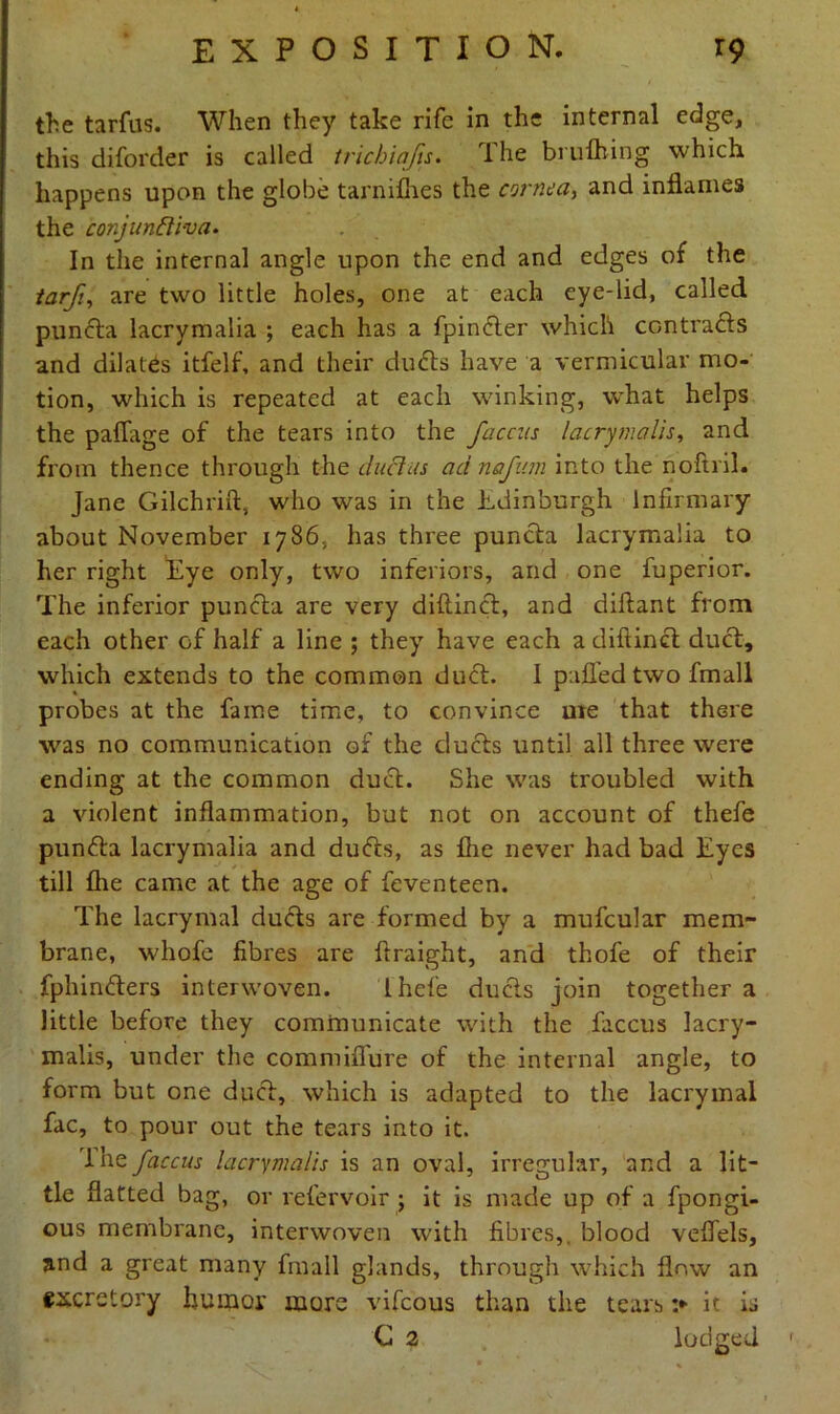 the tarfus. When they take rife in the internal edge, this diforder is called tricbiafis. The brufhing which happens upon the globe tarnifhes the cornea, and inflames the conjunttiva. In the internal angle upon the end and edges of the tarfiare two little holes, one at each eye-lid, called pun eta lacrymalia ; each has a fpincter which contracts and dilates itfelf, and their dudls have a vermicular mo- tion, which is repeated at each winking, what helps the paflage of the tears into the faccas lacrymalis, and from thence through the duclus ad nafum into the noftril. Jane Gilchrift, who was in the Edinburgh Infirmary about November 1786, has three puncta lacrymalia to her right Eye only, two inferiors, and one fuperior. The inferior puncta are very diftincl, and diftant from each other of half a line ; they have each a diftincl duct, which extends to the common duct. 1 palled two fmall probes at the fame time, to convince ute that there was no communication of the ducts until all three wrere ending at the common duct. She was troubled with a violent inflammation, but not on account of thefe punfta lacrymalia and dufts, as £he never had bad Eyes till flie came at the age of feventeen. The lacrymal ducts are formed by a mufcular mem- brane, whofe fibres are ftraight, and thofe of their fphin&ers interwoven. Ihefe ducts join together a little before they communicate with the faccus lacry- malis, under the commiffure of the internal angle, to form but one duel, which is adapted to the lacrymal fac, to pour out the tears into it. lhz faccus lacrymalis is an oval, irregular, and a lit- tle flatted bag, or refervoir ; it is made up of a fpongi- ous membrane, interwoven with fibres,, blood vefiels, and a great many fmall glands, through which flow an excretory humor more vifeous than the tears :► it is G 2 lodged