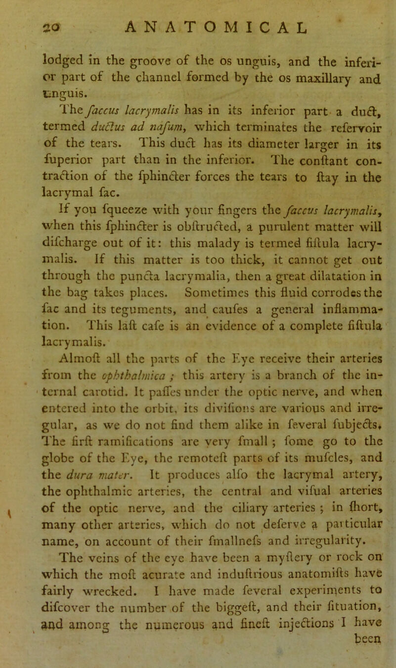 lodged in the groove of the os unguis, and the inferi- or part of the channel formed by the os maxillary and tnguis. The faccus lacrymalis has in its inferior part a duel, termed duElus ad nafum, which terminates the refervoir of the tears. This duel has its diameter larger in its fuperior part than in the inferior. The conftant con- traction of the fphincter forces the tears to flay in the lacrymal fac. If you fqueeze with your fingers the faccvs lacrymalis, when this fphindler is obilrucled, a purulent matter will difeharge out of it: this malady is termed fillula lacry- malis. If this matter is too thick, it cannot get out through the puncla lacrymalia, then a great dilatation in the bag takes places. Sometimes this fluid corrodes the flic and its teguments, and caufes a general inflamma- tion. This laft cafe is an evidence of a complete fillula lacrymalis. Almoft all the parts of the Eye receive their arteries from the ophtbalmica ; this artery is a branch of the in- ternal carotid. It pafles under the optic nerve, and when entered into the orbit, its divilions are various and irre- gular, as we do not find them alike in feveral fubjecls. The firft ramifications are very fmall *, fome go to the globe of the Eye, the remoteft parts of its mufcles, and the dura mater. It produces alfo the lacrymal artery, the ophthalmic arteries, the central and vifual arteries of the optic nerve, and the ciliary arteries ; in fliort, many other arteries, which do not deferve a particular name, on account of their fmallnefs and irregularity. The veins of the eye have been a myflery or rock on which the moll acurate and induflrious anatomifts have fairly wrecked. I have made feveral experiments to difeover the number of the biggeft, and their fituation, and among the numerous and finefi: injections I have been