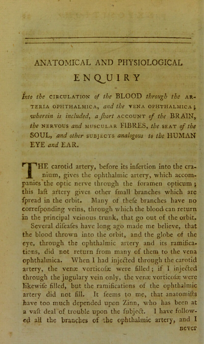 ANATOMICAL AND PHYSIOLOGICAL E N Q_U I R Y Into the circulation of the BLOOD through the ar- TERIA OPIITHALMICA, and the VENA OPHTHALMICA ; wherein is included, a Jloort account of the BRAIN, the nervous and muscular FIBRES, the seat of the SOUL, and other subjects analogous to the HUMAN HE carotid artery, before its infertion into the cra- nium, gives the ophthalmic artery, which accom- panies the optic nerve through the foramen opticum ; this laft artery gives other fmall branches which are fpread in the orbit. Many of thefe branches have no correfponding veins, through which the blood can return in the principal veinous trunk, that go out of the orbit. Several difeafes have long ago made me believe, that the blood thrown into the orbit, and the globe of the eye, through the ophthalmic artery and its ramifica- tions, did not return from many of them to the vena ophthalmica. When 1 had injefted through the carotid artery, the venae vorticofic were filled ; if I injefted through the jugulary vein only, the venae vorticolae were likewife filled, but the ramifications of the ophthalmic artery did not fill. It feems to me, that anatomifis have too much depended upon Zinn, who has been at a vaft deal of trouble upon the fubjcct. I have follow- ed all the brandies of *:he ophthalmic artery, and I EYE and EAR. never
