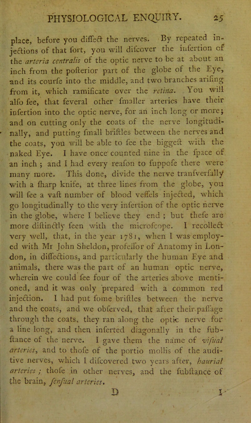 place, before you difiecl the nerves. By repeated in- jections of that fort, you will dilcover the infertion of the arteria centralis of the optic nerve to be at about an inch from the pofterior part of the globe of the Eye, nnd its courfe into the middle, and two branches arifing from it, which ramificate over the retina. \ ou will alfo fee, that feveral other fmnller arteries have their infertion into the optic nerve, for an inch long or more; and on cutting only the coats of the nerve longitudi- nally, and putting fmall briftles between the nerves and the coats, you will be able to fee the biggeft with the naked Eye. I have once counted nine in the fpace of an inch ; and I had every reafon to fuppofe there were many more. This done, divide the nerve tranfverfally with a fharp knife, at three lines from the globe, you will fee a vaft number of blood velfels injected, which go longitudinally to the very infertion of the optic nerve in the globe, where I believe they end ; but thefe are more diftin&ly feen with the microfcope. I recollect very well, that, in the year 1781, when I was employ- ed with Mr John Sheldon, profeifor of Anatomy in Lon- don, in diffections, and particularly the human Eye and animals, there was the part of an human optic nerve, wherein we could fee four of the arteries above menti- oned, and it was only prepared writh a common red injection. I had put fome briftles between the nerve and the coats, and we obferved, that after their pafi'age through the coats, they ran along the optic nerve for a line long, and then inferted diagonally in the fub- ftance of the nerve. I gave them the name of vifiiat arteries, and to thofe of the portio mollis of the audi- tive nerves, which I difeovered two years after, haurial arteries ; thofe in other nerves, and the fubftance of the brain, fenfual arteries. D l