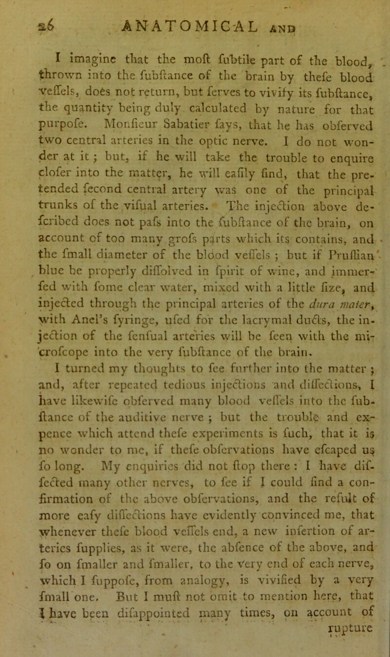 I imagine that the moft fubtile part of the blood, thrown into the fubftance of the brain by thefe blood veffels, does not return, but ferves to vivify its fubftance, the quantity being duly calculated by nature for that purpofe. Monfieur Sabatier fays, that he has obferved two central arteries in the optic nerve. I do not won- der at it; but, if he will take the trouble to enquire clofer into the matter, he will eafily find, that the pre- tended fecond central artery was one of the principal trunks of the vifual arteries. The injection above de- feribed does not pafs into the fubftance of the brain, on account of too many grofs parts which its contains, and * the finall diameter of the blood veffels ; but if Pruflian blue be properly diffolved in fpirit of wine, and immer-' fed with fome clear water, mixed with a little fize, and injected through the principal arteries of the dura mater, with Anel’s fyringe, ufed for the lacrymal dinfts, the in- jection of the fenl'ual arteries will be feen with the mi- crofcope into the very fubftance of the brain. I turned my thoughts to fee further into the matter ; and, after repeated tedious injections and diffections, I have likewife obferved many blood veffels into the fub- ftance of the auditive nerve ; but the trouble and ex- pcnce which attend thefe experiments is fucli, that it is no wonder to me, if thefe obfervations have efcaped us fo long. My enquiries did not ftop there : I have dif- fered many other nerves, to fee if I could find a con- firmation of the above obfervations, and the refult of more eafy diffections have evidently convinced me, that whenever thefe blood veffels end, a new infertion of ar- teries fupplies, as it were, the abfence of the above, and fo on fmaller and fmaller, to the Very end of each nerve, which I fuppofe, from analogy, is vivified by a very fmall one. But I mull not omit to mention here, that I have been difappointed many times, on account of rupture