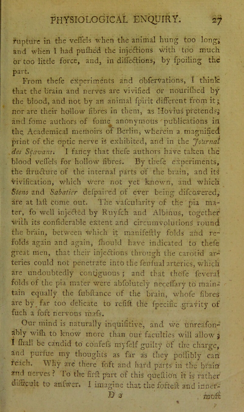 rupture in the veffels when the animal hung too longi and when I had pufhed the inje&ions with too much or too little force, and, in diffeCtions, by fpoiling the part. From thefe experiments and obfervatidns, I think that the brain and nerves are vivified dr fiourHhed by the blood, and not by an animal fpirit different from it* nor are their hollow fibres in them, as Ilovius pretends* and fome authors of fome^ anonymous publications in the. Academical memoirs of Berlin, wherein a magnified print of-the optic nerve is exhibited, and in the Journal des Scavans. I fancy that thefe authors have taken the blood veffels for hollow fibres. By thefe experiments, the ftructure of the internal parts of the brain, and its vivification, which were not yet known, and which Steno and Sabatier defpaired of ever being difcovered, sire at laft come out. The vafcularity of the ' pia ma- ter, fo well injected by Ruyfch and Albinus, together with its confiderable extent and circumvolutions round the brain, between which it manifeftly folds and re- folds again and again, fhould have indicated to thefe great men, that their injections through the carotid ar- teries could not penetrate into the fenfual arteries, which are undoubtedly contiguous ; and that thofe feverai folds of the pia mater were abfolutely neceffary to main- tain equally the fubftance of the brain, whofe fibres are by far too delicate to refill the fpecific gravity of fuch a fo ft nervous marfs. Our mind is naturally inquifitive, and we unreafon- ably wifh tb know more than our faculties will allow 5 I (hall be candid to coiifefs myfelf guilty 6f the charge, and purfiie my thoughts as far a;s they podibly can feach. Why are there foft and hard parts in the brain yud nerves ? lo the firft part of this quefiiOn it is rather difficult to anfwcr. I imagine that the fofteff and inner- $ 2t ■ jCuuft