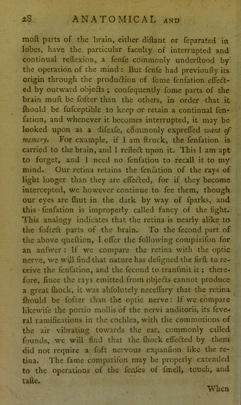 mod parts of the brain, either diftant or feparat'ed in lobes, have the particular faculty of interrupted and continual reflexion, a fenfe commonly underftood by the operation of the mind : But fenfe had previoufly its origin through the production of fome fenfation effeft- ed by outward objects ; confequently fome parts of the brain mud be fofter than the others, in order that it fhould be fufceptible to keep or retain a continual fen- fation, and whenever it becomes interrupted, it may be looked upon as a difeafe, commonly exprefled want of memory. For example, if I am ftruck, the fenfation is carried to the brain, and 1 reflect upon it. This I am apt to forget, and 1 need no fenfation to recall it to my mind. Our retina retains the fenfation of the rays of light longer than they are effected, for if they become intercepted, we however continue to fee them, though our eyes are {hut in the dark by way of fparks, and this fenfation is improperly called fancy of the light. This analogy indicates that the retina is nearly alike to the fofteft parts of the brain. To the fecond part of the above queftion, I offer the following comparifon for an anfwer : If we compare the retina with the optic nerve, we will find that nature has defigned the firft to re- ceive the fenfation, and the fecond to tranfmit it ; there- fore, flnee the rays emitted from objects cannot produce a great fhock, it was abfolutely necclfary that the retina fhould be fofter than the optic nerve: If we compare likewife the portio mollis of the nervi auditorii, its feve- ral ramifications in the cochlea, with the commotions of the air vibrating towards the ear, commonly called founds, we will find that the fhock cfle&ed by them did not require a foft nervous expanfion like the re- tina. The fame comparifon may be properly extended to the operations of the feufes of fmell, touch, and tafte. When