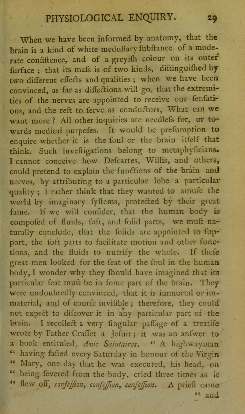 1 When we have been informed by anatomy, that the brain is a kind of white medullary fubftance of a mode- rate confidence, and of a greyifh colour on its outer furface ; that its mafs is of two kinds, diftinguifhed by two different effects and qualities ; when we have been convinced, as far as diffedtions will go, that the extremi- ties of the nerves are appointed to receive our fenfati- ons, and the reft to.ferve as conductors, What can we want more ? All other inquiries are needlefs for, or to- wards medical purpofes. It would be prefumption to enquire whether it is the foul or the brain itfelf that think; Such inveftigations belong to metaphyficians* I cannot conceive how Defcartes, Willis, and others, could pretend to explain the functions of the brain and nerves, by attributing to a particular lobe a particular quality ; I rather think that they wanted to amufe the world by imaginary fyftems, protected by their great fame. If we will confider, that the human body is compofed of fluids, foft, and folid parts, we muft na- turally conclude, that the folids are appointed to fup- port, the foft parts to facilitate motion and other func- tions, and the fluids to nutrify the whole. If thefe great men looked for the feat of the foul in the human body, I wonder why they fhould have imagined that its particular feat muft be in fome part of the brain. They were undoubtedly convinced, that it is immortal or im- material, and of courfe invillble ; therefore, they could not exped to difeover it in any particular part of the brain. I recoiled a very fingular paffage of a treatife wrote by Father Craffet a Jefuit; it was an anfwer to a book entituled, Avis Salutaires. “ A highwayman <c having failed every Saturday in honour of the Virgin <c Mary, one day that he was executed, his head, on “ being fevered from the body, cried three times as it “ flew off, confcfjion, confcjjion, confejjion. A prieft came “ and