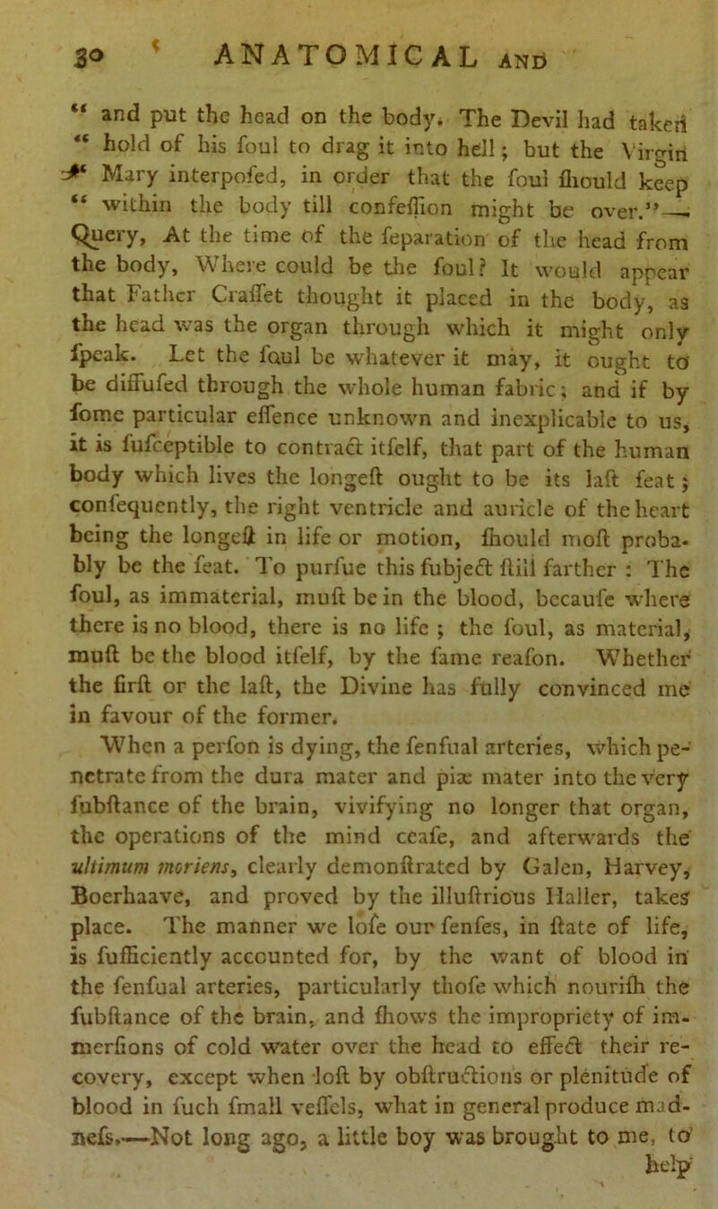 “ and Put the head on the body. The Devil had taker! “ hold of his foul to drag it into hell; but the Virgin * Mary interpofed, in order that the foul fliould keep “ within the body till confeffion might be over.” - C^uery, At the time of the reparation of the head from the body, Where could be the foul ? It would appear that Father Craffet thought it placed in the body, as the head was the organ through which it might only fpeak. Let the foul be whatever it may, it ought to be diffufed through the whole human fabric; and if by fome particular effence unknown and inexplicable to us, it is fufceptible to contract itfelf, that part of the human body which lives the longed ought to be its laft feat $ confequcntly, the right ventricle and auricle of the heart being the longeft in life or motion, fhould mod proba- bly be the feat. To purfue this fubjeft ftili farther : The foul, as immaterial, inudbein the blood, becaufe where there is no blood, there is no life ; the foul, as material, mud be the blood itfelf, by the fame reafon. Whether the firft or the lad, the Divine has fully convinced me in favour of the former. When a perfon is dying, the fenfual arteries, which pe- netrate from the dura mater and piae mater into the very fubdance of the brain, vivifying no longer that organ, the operations of the mind ceafe, and afterwards the ultimum moriens, clearly demondrated by Galen, Harvey, Boerhaave, and proved by the illudrious Haller, takes place. The manner we lofe our fenfes, in date of life, is fufliciently accounted for, by the want of blood in the fenfual arteries, particularly thofe which nourifh the fubdance of the brain, and fhows the impropriety of im- merfions of cold water over the head to effect their re- covery, except when lod by obdructions or plenitude of blood in fuch fmall veffels, what in general produce mad- nefs,~—Not long ago, a little boy was brought to me, to