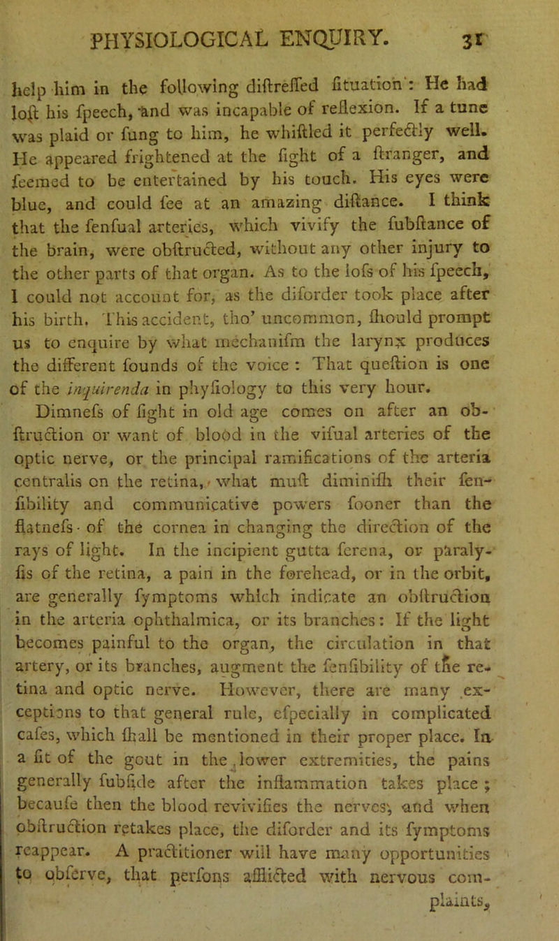 help him in the following diftreffed fituation: He had loft his fpeech, ‘and was incapable of reflexion. If a tune was plaid or fung to him, he whittled it perfectly well. He appeared frightened at the fight of a ftranger, and feemed to be entertained by his touch. His eyes were blue, and could fee at an amazing diftance. I think that the fenfual arteries, which vivify the fubflance of the brain, were obftructed, without any other injury to the other parts of that organ. As to the iofs of his fpeech, 1 could not account for, as the diforder took place after his birth. This accident, tho’ uncommon, fliould prompt us to enquire by what mechanifm the larymjc produces the different founds of the voice : That queftion is one of the inquirenda in ph.yfiology to this very hour. Dimnefs of fight in old age comes on after an oh- ftruclion or want of blood in the vifual arteries of the optic nerve, or the principal ramifications of the arteria centralis on the retina, what mutt diminifh their fen- fibility and communicative powers fooner than the flatnefs • of the cornea in changing the direction of the rays of light. In the incipient gutta ferena, or paraly- tts of the retina, a pain in the forehead, or in the orbit, are generally fymptoms which indicate an obftruction in the arteria ophthalmica, or its branches: If the light becomes painful to the organ, the circulation in that artery, or its branches, augment the fenfibility of t5e re- tina and optic nerve. However, there are many ex- ceptions to that general rule, cfpecially in complicated cafes, which {hall be mentioned in their proper place. In a fit of the gout in the.lower extremities, the pains generally fubfide after the inflammation takes place ; becauie then the blood revivifies the nerves', and v/hen obttruction retakes place, the diforder and its fymptoms reappear. A practitioner will have many opportunities to qbferve, that perfons afilifted with nervous com- plaints.