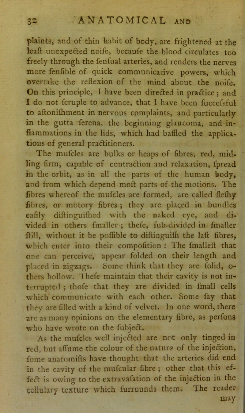 plaints, and of thin habit of body, are frightened at the leaft unexpected noife, becaufe the blood circulates too freely through the fenfual arteries, and renders the nerves more fenfible of quick communicative powers, which overtake the reflexion of the mind about the noife. On this principle, I have been directed in practice; and I do not fcruple to advance, that 1 have been fuccefsful to aftonifliment in nervous complaints, and particularly in the gutta ferena, the beginning glaucoma, and in- flammations in the lids, which had baffled the applica- tions of general praditioners. The mufcles are bulks or heaps of fibres, red, mid- ling firm, capable of contraction and relaxation, fpread in the orbit, as in all the parts of the human body, and from which depend moit parts of the motions. The fibres whereof the mufcles are formed, are called flefliy fibres, or motory fibres ; they are placed in bundles eafily diflinguifhed with the naked eye, and di- vided in others fmaller ; thefe, fub-divided in fmaller Aid, without it be poffible to diftinguiih the laft fibres, which enter into their compofition : The fmalleit that one can perceive, appear folded on their length and placed in zigzags, borne think that they are folid, o- thers hollow. 1 hefe maintain that their cavity is not in- t' rrupted ; thofe that they are divided in fmall cells which communicate with each other. Some fay that they are filled with a kind of velvet. In one word, there are as many opinions on the elementary fibre, as perfons who have wrote on the fubject. As the mufcles well injeded are not only tinged in red, but afiume the colour of the nature of the injection, fome anatomifts have thought that the arteries did end in the cavity of the mufcular fibre ; other that this ef- fect is owing to the extravafation of the injection in the cellulary texture which furrounds them. The reader may