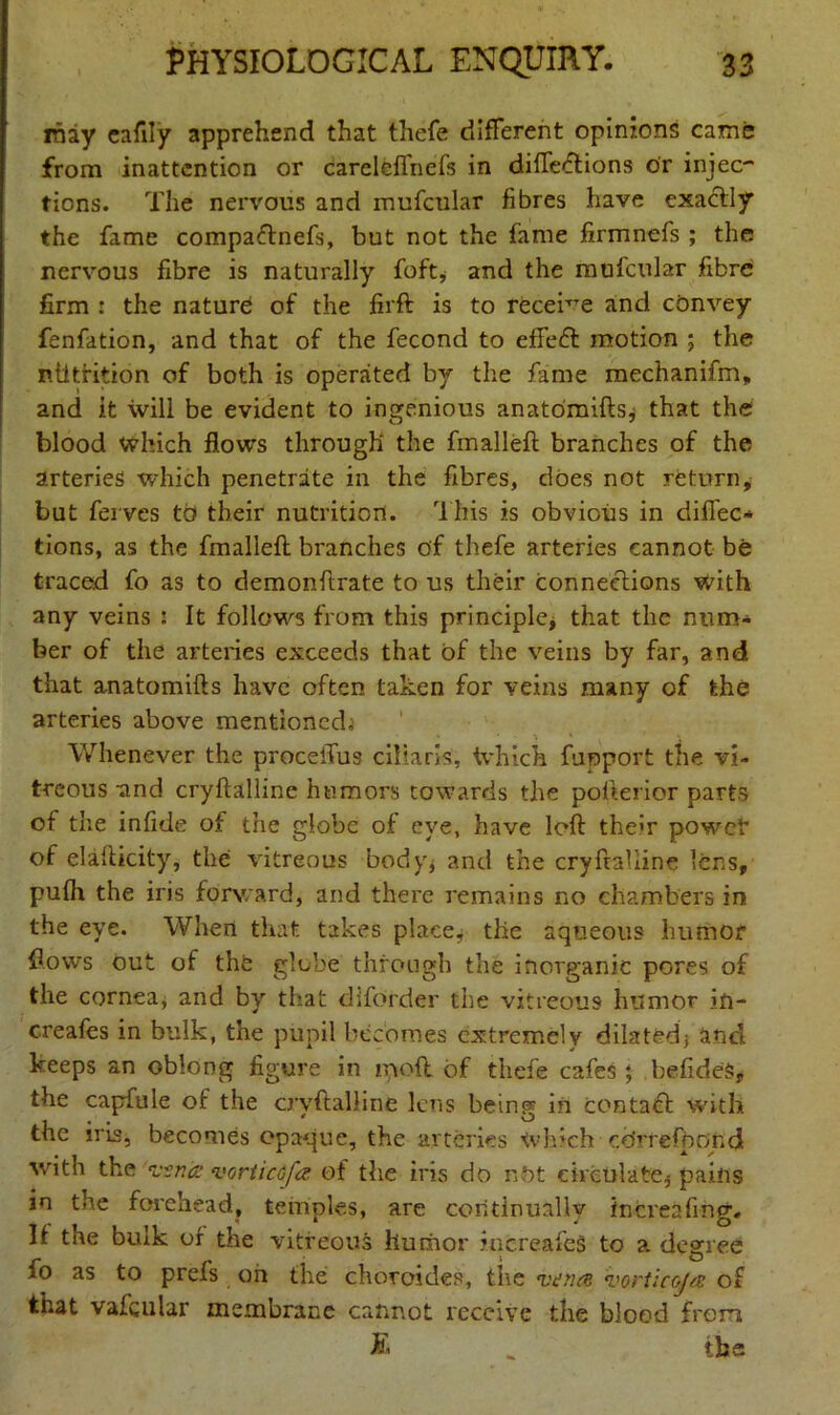 rhay eafily apprehend that thefe different opinions came from inattention or careleffnefs in difleiftions or injec- tions. The nervous and mufcular fibres have exactly the fame compaftnefs, but not the fame firmnefs ; the nervous fibre is naturally foft* and the mufcular fibre firm : the nature! of the firft is to receive and cbnvey fenfation, and that of the fecond to effect motion ; the niltrition of both is operated by the fame mechanifm, and it will be evident to ingenious anatomifts* that the blood which flows through the fmalleft branches of the arteries which penetrate in the fibres, does not return* but ferves tb their nutrition. This is obvious in difTec- tions, as the fmalleft branches of thefe arteries cannot be traced fo as to demonftrate to us their connections with any veins : It follows from this principle, that the num- ber of the arteries exceeds that of the veins by far, and that anatomifts have often taken for veins many of the arteries above mentioned^ * * * Whenever the proceffus ciliaris, Which funport the vi- treous and cryftalline humors towards the pofterior parts of the infide of the globe of eye, have loft them powet” of elafticity, the vitreous body* and the cryftalline lens, pufh the iris forward, and there remains no chambers in the eye. When that takes place* tiie aqueous humor flows out of thfe glebe through the inorganic pores of the cornea, and by that dlforder the vitreous humor ift- creafes in bulk, the pupil becomes extremely dilated} and keeps an oblong figure in in oft of thefe cafes ; befideS* the capfule of the cryftalline lens being in contact with the iris, becomes opaque, the arteries Which cdrrefbqnd with the vsna vortictfa of the iris do nbt circulate* pains in the forehead, temples, are continually in creating., It the bulk of the vitreous humor increafeS to a degree fo as to prefs on the choroides, the vana vorticofa of that vafqular membrane cannot receive the blood from £ „ the