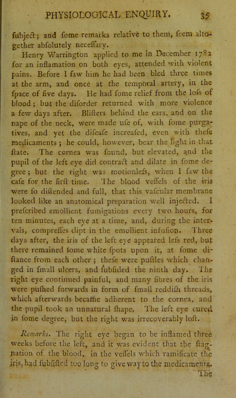 fubject; and fome remarks relative to them, feem alto* gether abfolutely neceffary. Henry Warrington applied to me in December 1782 for an inflamation on both eyes, attended with violent pains. Before I favv him he had been bled three times at the arm, and once at the temporal artery, in the fpace of five days. He had fome relief from the lofs of blood ; but the diforder returned with more violence a few days after. Blifters behind the ears, and on the nape of the neck, were made ufe of, with fome purga- tives, and yet the difeafe increafed, even with thefe medicaments ; he could, however, bear the light in that Bate. The cornea was found, but elevated, and the pupil of the left eye did contract and dilate in fome de- gree ; but the right was motionlefs, when 1 faw the cafe for the firft time. The blood veflels of the iris were fo diftended and full, that this vafcular membrane looked like an anatomical preparation well injected. I prefcribed emollient fumigations every two hours, for ten minutes, each eye at a time, and, during the inter- vals, comprefles dipt in the emollient infufion. Three days after, the iris of the left eye appeared lefs red, but there remained lome white fpots upon it, at fome di- ftance from each other ; thefe were puftles which chan- ged in Email ulcers, and fubfided the ninth day. The right eye continued painful, and many fibres of the iris were pulhed forwards in form of fmall reddifh threads, which afterwards became adherent to the cornea, and the pupil took an unnatural fhape. The left eye cured jn fome degree, but the right w7as irrecoverably loft. , * Remarks. The right eye began to be inflamed three weeks before the left, and it was evident that the ftag- nation of the blood, in the veflels v'hich ramificate the iris, had fubfifted too long to give way to the medicaments. Hie