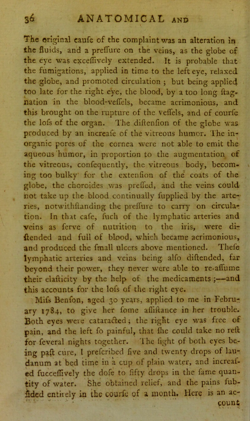 The original eaufe of the complaint was an alteration in the fluids, and a preffure on the veins, as the globe of the eye was exceflively extended. It is probable that the fumigations, applied in time to the left eye, relaxed the globe, and promoted circulation ; but being applied too late for the right eye, the blood, by a too long flag- nation in the blood-veffels, became acrimonious, and this brought on the rupture of the velTels, and of courfe the lofs of the organ. The diftenfion of the globe was produced by an increafe of the vitreous humor. The in- organic pores of the cornea were not able to emit the aqueous humor, in proportion to the augmentation of the vitreous, confequently, the vitreous body, becom- ing too bulky for the extenfion of the coats of the globe, the choroides was prefled, and the veins could not take up the blood continually fupplied by the arte- ries, notwithftanding the preffure to carry on circula- tion. In that cafe, fuch of the lymphatic arteries and veins as ferve of nutrition to the iris, were di- ilended and full of blood, which became acrimonious, and produced the fmall ulcers above mentioned. Thefe lymphatic arteries and veins being alfo diftended, far beyond their power, they never were able to re-affume their elafticity by the help of the medicaments ;—and this accounts for the lofs of the right eye. Mifs Benfon, aged 30 years, applied to me in Febru- ary 1784, to give her fome afliffance in her trouble. Both eyes were cataracled; the right eye was free of pain, and the left fo painful, that {he could take no reft for feveral nights together. The fight pf both eyes be- ing pafl cure, I preferibed five and twenty drops of lau- danum at bed time in a cup of plain water, and increaf- ed fucceffively the dofe to fifty drops in the fame quan- tity of water. She obtained relief, and the pains fub- flded entirely in the courfe of a month. Here is an ac- count