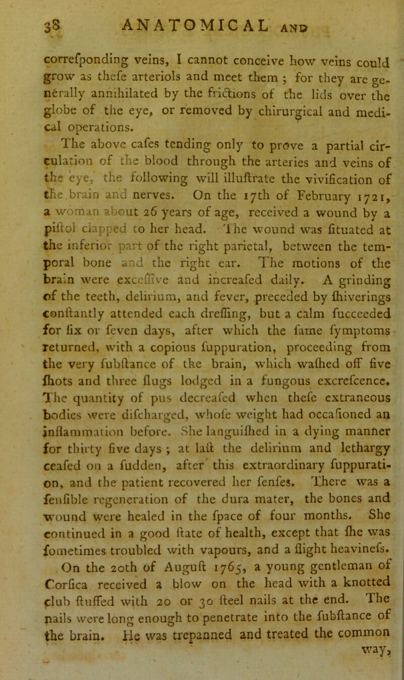 correfponding veins, I cannot conceive how veins could grow as thefe arteriols and meet them ; for they are ge- nerally annihilated by the frictions of the lids over the globe of the eye, or removed by chirurgical and medi- cal operations. The above cafes tending only to prove a partial cir- culation of the blood through the arteries and veins of the eye, the following will illuflrate the vivification of the brain and nerves. On the 17th of February 1721, a woman about 26 years of age, received a wound by a piftol clapped to her head. 1 he wound was fituated at the inferior part of the right parietal, between the tem- poral bone and the right ear. The motions of the brain were exccflive and increafed daily. A grinding of the teeth, delirium, and fever, preceded by fhiverings conftantly attended each dreffing, but a calm fucceeded for fix or feven days, after which the fame fymptoms returned, with a copious fuppuration, proceeding from the very fubftance of the brain, which walhed off five fhots and three flugs lodged in a fungous excrefcence. The quantity of pus decreafed when thefe extraneous bodies were difeharged, whole weight had occasioned an inflammation before. She languilhed in a dying manner for thirty five days ; at laft the delirium and lethargy ceafed on a fudden, after this extraordinary fuppurati- on, and the patient recovered her fenfes. There was a fenfible regeneration of the dura mater, the bones and wound were healed in the fpace of four months. She continued in a good ftate of health, except that fhe was fometimes troubled with vapours, and a flight heavinefs. On the 20th of Auguft 1765, a young gentleman of Corfica received a blow on the head with a knotted ^lub fluffed with 20 or 30 fleel nails at the end. The pails were long enough to penetrate into the fubftance of the brain, tie was trepanned and treated the common way.