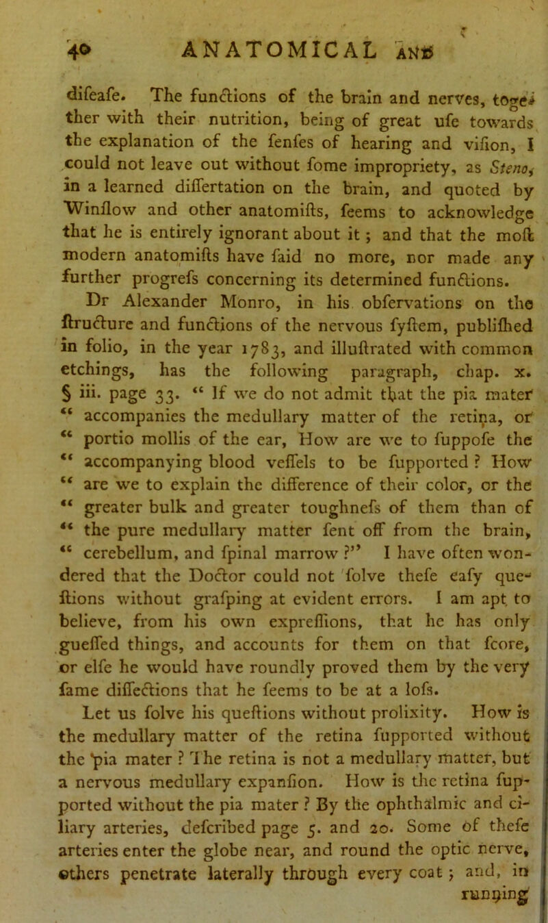 difeafe. The functions of the brain and nerves, togei ther with their nutrition, being of great ufe towards the explanation of the fenfes of hearing and vifion, I could not leave out without fome impropriety, as Stenoj in a learned differtation on the brain, and quoted by Window and other anatomifts, feems to acknowledge that he is entirely ignorant about it ; and that the mod modern anatomifts have faid no more, nor made any further progrefs concerning its determined functions. Dr Alexander Monro, in his obfervations on the ftructure and functions of the nervous fyftcm, published in folio, in the year 1783, and illuftrated with common etchings, has the following paragraph, chap. x. § iii. page 33. “If we do not admit that the pia matef “ accompanies the medullary matter of the retina, or “ portio mollis of the ear, How are we to fuppofe the “ accompanying blood veffels to be fupported ? How “ are we to explain the difference of their color, or the “ greater bulk and greater toughnefs of them than of 4< the pure medullary matter fent off from the brain, “ cerebellum, and fpinal marrow ?’* I have often won- dered that the Doctor could not folve thefe eafy que- ftions without grafping at evident errors. I am apt. to believe, from his own expreffions, that he has only guelfed things, and accounts for them on that fcore, or elfe he would have roundly proved them by the very fame diffections that he feems to be at a lofs. Let us folve his queftions without prolixity. How is the medullary matter of the retina fupported without the pia mater ? rIhe retina is not a medullary matter, but a nervous medullary expanfion. How is the retina fup- ported without the pia mater ? By the ophthalmic and ci- liary arteries, deferibed page 5. and 20. Some of thefe arteries enter the globe near, and round the optic nerve, ethers penetrate laterally through every coat j and, in running