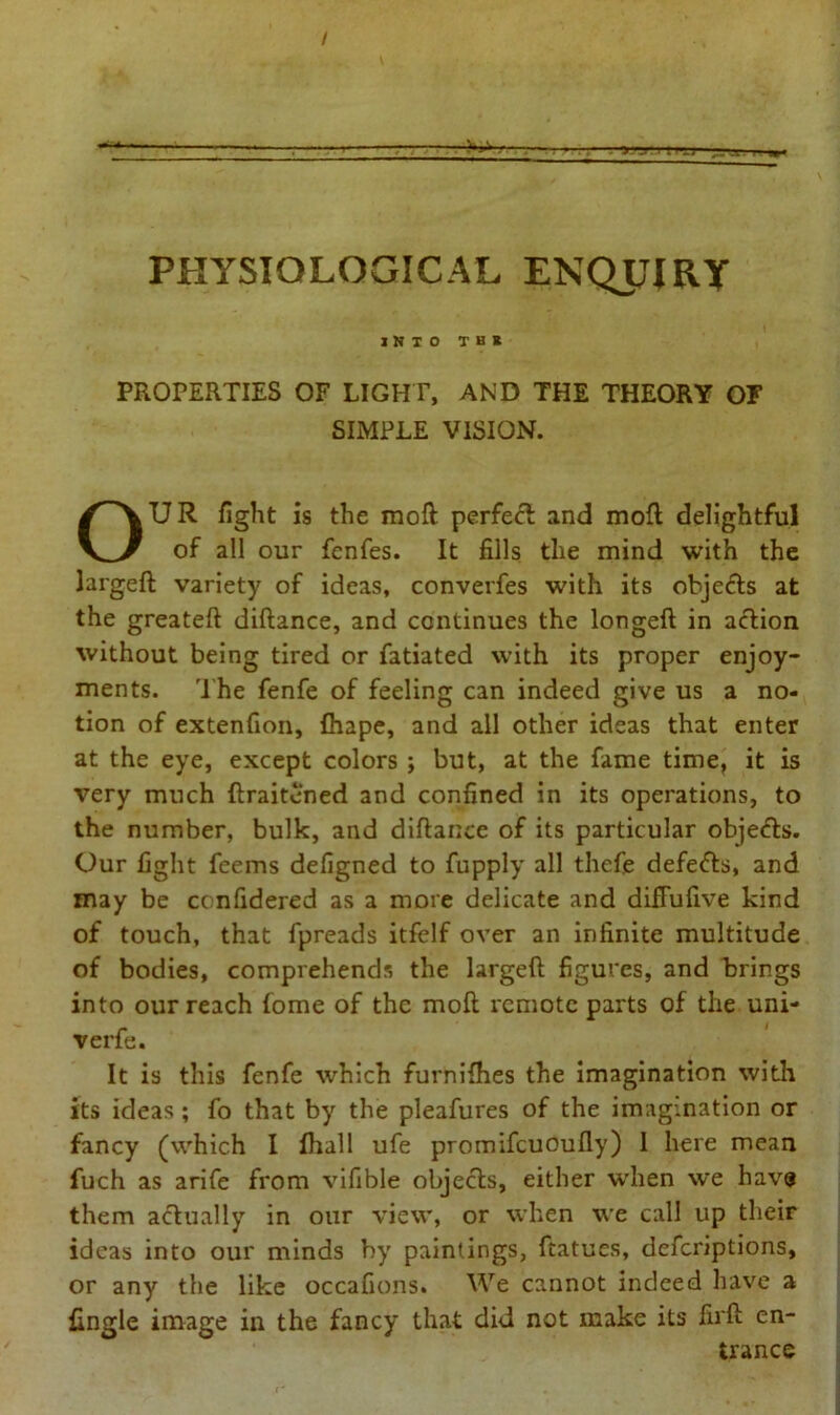 / PHYSIOLOGICAL ENQUIRY INTO T B * PROPERTIES OF LIGHT, AND THE THEORY OF SIMPLE VISION. OUR fight is the moft perfect and mofl delightful of all our fenfes. It fills the mind with the largeft variety of ideas, converfes with its objects at the greateft diftance, and continues the longeft in action without being tired or fatiated with its proper enjoy- ments. The fenfe of feeling can indeed give us a no- tion of extenfion, fhape, and all other ideas that enter at the eye, except colors ; but, at the fame time, it is very much ftraitened and confined in its operations, to the number, bulk, and diltance of its particular obje&s. Our fight feems defigned to fupply all thefe defeats, and may be ccnfidered as a more delicate and difFufive kind of touch, that fpreads itfelf over an infinite multitude of bodies, comprehends the largeft figures, and brings into our reach fome of the moft remote parts of the uni- verfe. It is this fenfe which furnifhes the imagination with its ideas; fo that by the pleafures of the imagination or fancy (which I fhall ufe promifcuoufly) I here mean fuch as arife from vifible objects, either when we have them actually in our view, or when we call up their ideas into our minds by paintings, ftatues, deferiptions, or any the like occafions. We cannot indeed have a {ingle image in the fancy that did not make its fii'ft en- trance