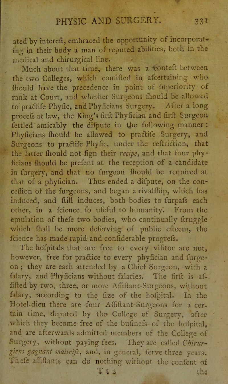 ated by intereft, embraced the opportunity cf incorporat- ing in their body a man of reputed abilities, both in the medical and chirurgical line. Much about that time, there was a 'conteft between the two Colleges, which confifted in afcertaining who fliould have the precedence in point of fuperiority of rank at Court, and whether Surgeons fliould be allowed to praclife Phyfic, and Phyflcians Surgery. After a long procefs at law, the King’s firft Phyfician and firlt Surgeon fettled amicably the difpute in tfie following manner : Phyficians fliould be allowed to praclife Surgery, and Surgeons to praclife Phyfic, under the reftriclion., that the latter fliould not fign their recipe, and that four phy- ficians fliould be prefent at the reception of a candidate - in forgery, and that no furgeon fliould be required at that of a phyfician. Thus ended a difpute, on the con- ccflion of the furgeons, and began a rivalfliip, which has induced, and flill induces, both bodies to furpafs each other, in a fcience fo ufeful to humanity. From the emulation of thefe two bodies, who continually ftruggle which fliall be more deferving of public efleem, the fcience has made rapid and confiderable progrefs. The hofpitals that are free to every vifitor are not, however, free for practice to every phyfician and furge- on ; they are each attended by a Chief Surgeon, with a falary, and Phyficians without falaries. The firfl: is af- fifled by two, three, or more Afiiftant-Surgeons, without falary, according to the fize of the hofpital. In the Hotel-dieu there are four Afliftant-Surgeons for a cer- tain time, deputed by the- College of Surgery, after which they become free of the bufinefs of the hofpital, and are afterwards admitted members cf the College of Surgery, without paying fees. They are called Chirur- giens gagnant maitrife, and, in general, ferve three years. Thefe afliflants can do nothing without the confcnt of T t a the