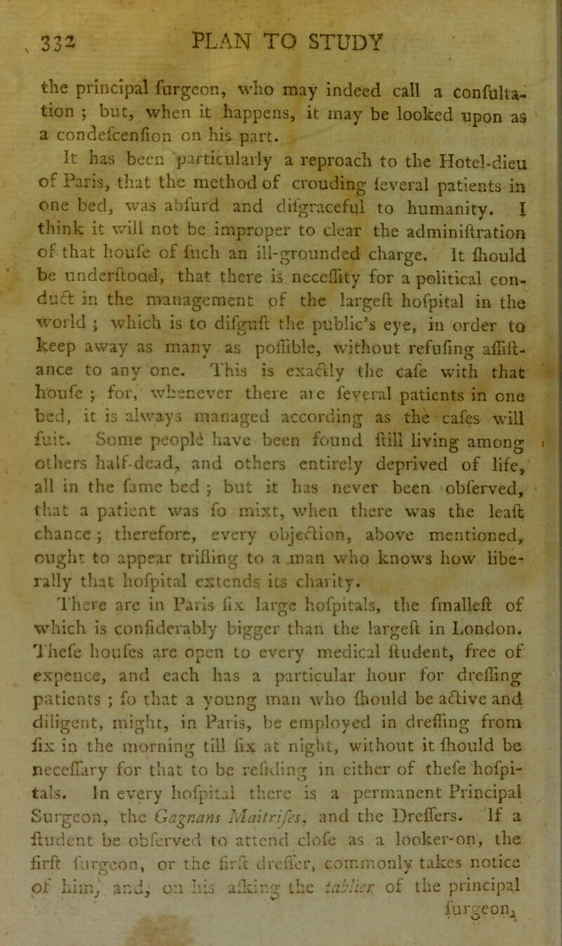 the principal furgcon, who may indeed call a confuka- tion ; but, when it happens, it inay be looked upon as a condefcenfion on his part. It has been particularly a reproach to the Hotel-dieu of Paris, that the method of crouding leveral patients in one bed, was abfurd and difgraceful to humanity. I think it will not be improper to clear the adminiftration of that hoiife of Inch an ill-grounded charge. It fhould be underftoad, that there is necedity for a political con- duct in the management pf the larged hofpkal in the world ; which is to difguft the public’s eye, in order to keep away as many as poflible, without refufing afiilt- ance to any one. This is exactly the cafe with that lroufc ; for, whenever there are feveral patients in one bed, it is always managed according as the cafes will fuit. Some people have been found full living among others hall-dead, and others entirely deprived of life, all in the fame bed ; but it has never been obferved, that a patient was fo mixt, when there was the lead chance ; therefore, every objection, above mentioned, ought to appear trilling to a man who knows how libe- rally that hofpital extends its charity. There are in Paris fix large hofpitals, the fmalleft of which is confiderably bigger than the larged; in London. Thefe houfes are open to every medical itudent, free of expence, and each has a particular hour for dreffing patients ; fo that a young man who {hould be a<ftive and diligent, might, in Paris, be employed in dreding from iix in the morning till fix at night, without if. lhould be necefiary for that to be redding in either of thefe hofpi- tals. In every hofpital there is a permanent Principal Surgeon, the Gagnans Maitrifes, and the Brokers. If a dudent be obferved to attend clofe as a looker-on, the firft furgcon, or the firft drefler, commonly takes notice of Liir.j and, an his afkir.g the iab'icr of the principal furgcon 'a