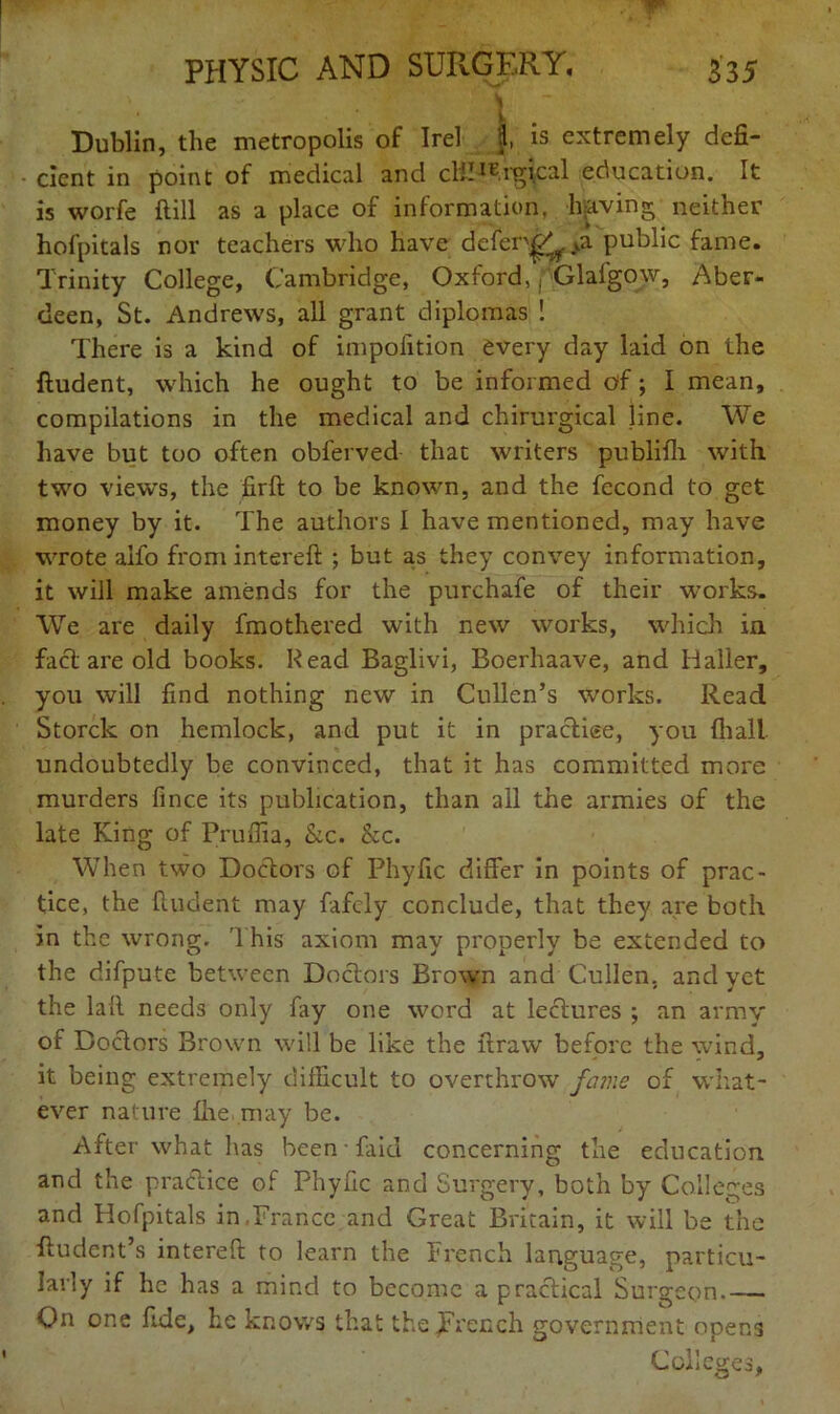 L Dublin, the metropolis of Irel }, is extremely defi- cient in point of medical and clil^.rgical education. It is worfe ftill as a place of information, leaving neither hofpitals nor teachers who have defer^V>a public fame. Trinity College, Cambridge, Oxford, f Glaigow, Aber- deen, St. Andrews, all grant diplomas ! There is a kind of impofition every day laid on the ftudent, which he ought to be informed of; I mean, compilations in the medical and chirurgical line. We have but too often observed- that writers publnh with two views, the firft to be known, and the fecond to get money by it. The authors 1 have mentioned, may have wrote alfo from intereft ; but as they convey information, it will make amends for the purchafe of their works. We are daily fmothered with new works, which in fact are old books. Read Baglivi, Boerhaave, and Haller, you will find nothing new in Cullen’s works. Read Storck on hemlock, and put it in practise, you {hall undoubtedly be convinced, that it has committed more murders fince its publication, than all the armies of the late King of Pruffia, &c. be. When two Doctors of Phyfic differ in points of prac- tice, the {Indent may fafely conclude, that they are both in the wrong. This axiom may properly be extended to the difpute between Doctors Brown and Cullen, and yet the laft needs only fay one word at lectures ; an army of Doctors Brown will be like the ftraw before the wind, it being extremely difficult to overthrow fame of what- ever nature {he may be. After what has been - faid concerning the education and the practice of Phyfic and Surgery, both by Colleges and Hofpitals in,France and Great Britain, it will be the ftudent’s intereft to learn the French language, particu- larly if he has a mind to become a practical Surgeon On one fide, he knows that the French government opens Colleges,
