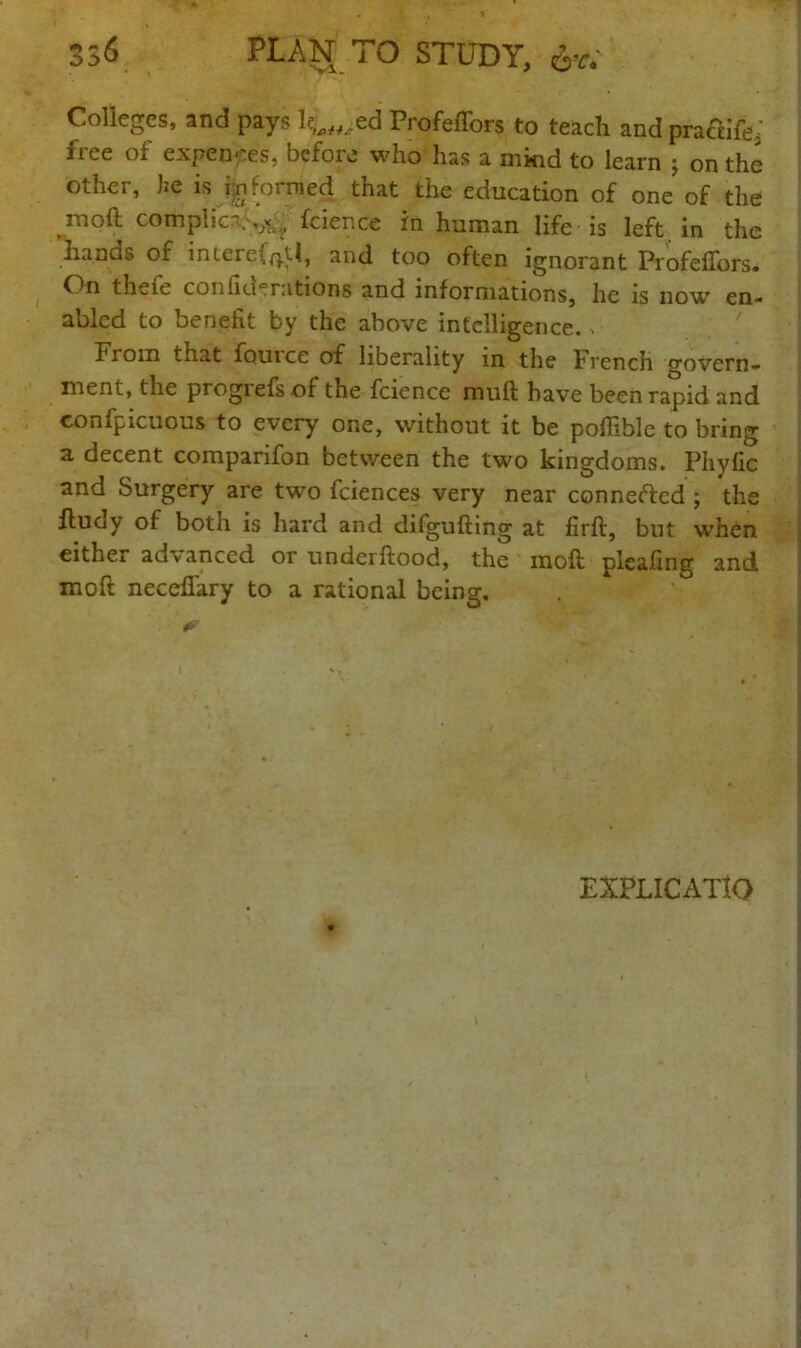 33<$ PLAN TO STUDY, Colleges, and pays l^ed Profeffors to teach and pra&ifi^ iiee ot expenses, before who has a mind to learn ; on the other, he is i;nformed that the education of one of the moft complic-.,^ fcience in human life is left, in the lianas of intere{p.U, and too often ignorant Profeftors. On thefe conflagrations and informations, he is now en- abled to benefit by the above intelligence. » From that fouice of liberality m the French govern- ment, the progrefs of the fcience muft have been rapid and confpicuous to every one, without it be pofiible to bring a decent comparifon between the two kingdoms. Phyfic and Surgery are two fciences very near conneftcd ; the fludy of both is hard and difgufting at firft, but when either advanced or underftood, the moft pleafing and moft necefiary to a rational being. - 0' EXPLICATIO
