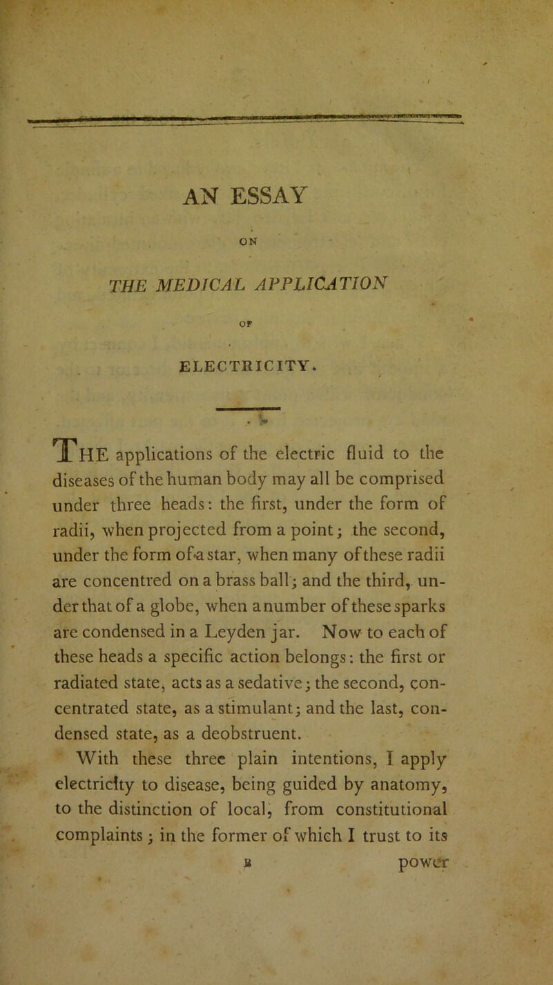 AN ESSAY ON THE MEDICAL APPLICATION or ELECTRICITY. , ’» ThE applications of the electric fluid to the diseases of the human body may all be comprised under three heads: the first, under the form of radii, when projected from a point; the second, under the form of-astar, when many of these radii are concentred on a brass ball; and the third, un- der that of a globe, when a number of these sparks are condensed in a Leyden jar. Now to each of these heads a specific action belongs: the first or radiated state, acts as a sedative; the second, con- centrated state, as a stimulant; and the last, con- densed state, as a deobstruent. With these three plain intentions, I apply electricity to disease, being guided by anatomy, to the distinction of local, from constitutional complaints; in the former of which I trust to its a power