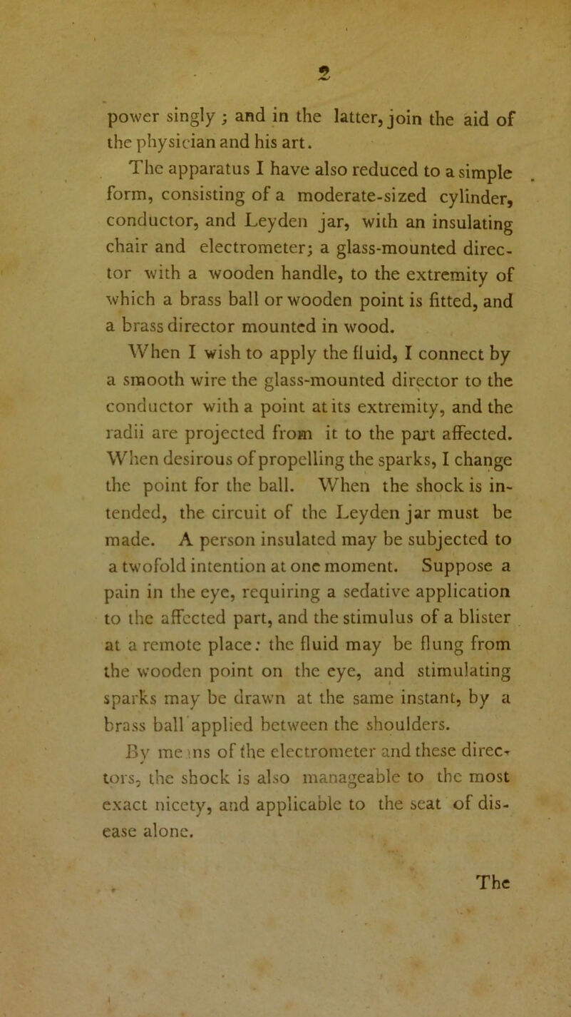 power singly ; and in the latter, join the aid of the physician and his art. The apparatus I have also reduced to a simple form, consisting of a moderate-sized cylinder, conductor, and Leyden jar, with an insulating chair and electrometer; a glass-mounted direc- tor with a wooden handle, to the extremity of which a brass ball or wooden point is fitted, and a brass director mounted in wood. When I wish to apply the fluid, I connect by a smooth wire the glass-mounted director to the conductor with a point at its extremity, and the radii are projected from it to the part affected. When desirous of propelling the sparks, I change the point for the ball. When the shock is in- tended, the circuit of the Leyden jar must be made. A person insulated may be subjected to a twofold intention at one moment. Suppose a pain in the eye, requiring a sedative application to the affected part, and the stimulus of a blister at a remote place: the fluid may be flung from the wooden point on the eye, and stimulating sparks may be drawn at the same instant, by a brass ball applied between the shoulders. By me :ns of the electrometer and these direct tors, the shock is also manageable to the most exact nicety, and applicable to the seat of dis- ease alone. The