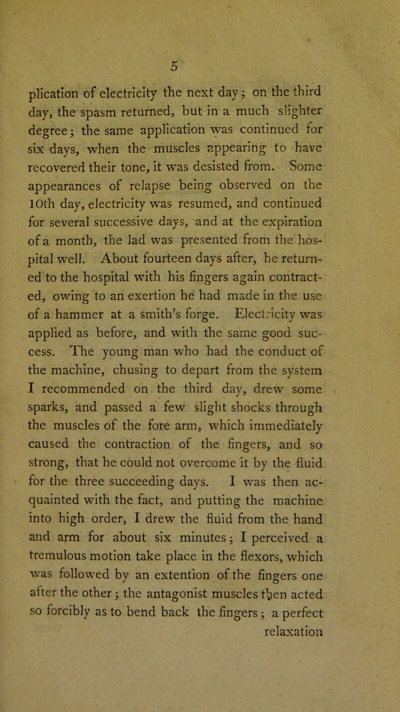 plication of electricity the next day; on the third day, the spasm returned, but in a much slighter degree; the same application was continued for six days, when the muscles appearing to have recovered their tone, it was desisted from. Some appearances of relapse being observed on the 10th day, electricity was resumed, and continued for several successive days, and at the expiration of a month, the lad was presented from the hos- pital well. About fourteen days after, he return- ed to the hospital with his fingers again contract- ed, owing to an exertion he had made in the use of a hammer at a smith’s forge. Electricity was applied as before, and with the same good suc- cess. The young man who had the conduct of the machine, chusing to depart from the system I recommended on the third day, drew some sparks, and passed a few slight shocks through the muscles of the fore arm, which immediately caused the contraction of the fingers, and so strong, that he could not overcome it by the fluid for the three succeeding days. I was then ac- quainted with the fact, and putting the machine into high order, I drew the fluid from the hand and arm for about six minutes; I perceived a tremulous motion take place in the flexors, which was followed by an extention of the fingers one after the other; the antagonist muscles then acted so forcibly as to bend back the fingers; a perfect relaxation