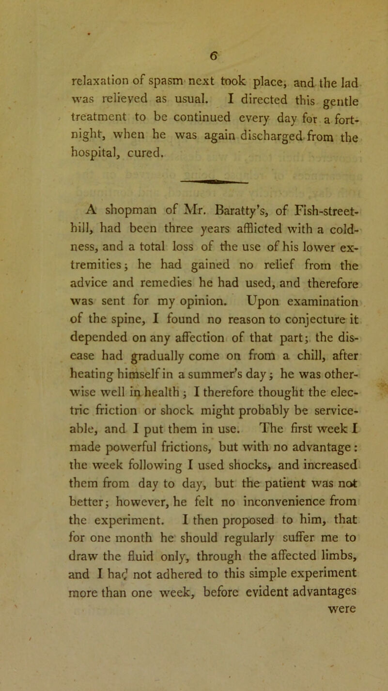 relaxation of spasm next took place, and the lad was relieved as usual. I directed this gentle treatment to be continued every day for a fort- night, when he was again discharged from the hospital, cured. A shopman of Mr. Baratty’s, of Fish-street- hill, had been three years afflicted with a cold- ness, and a total loss of the use of his lower ex- tremities ; he had gained no relief from the advice and remedies he had used, and therefore was sent for my opinion. Upon examination of the spine, I found no reason to conjecture it depended on any affection of that part; the dis- ease had gradually come on from a chill, after heating himself in a summer’s day; he was other- wise well in health ; I therefore thought the elec- tric friction or shock might probably be service- able, and I put them in use. The first week I made powerful frictions, but with no advantage : the week following I used shocks, and increased them from day to day, but the patient was not better; however, he felt no inconvenience from the experiment. I then proposed to him, that for one month he should regularly suffer me to draw the fluid only, through the affected limbs, and I harj not adhered to this simple experiment more than one week, before evident advantages were