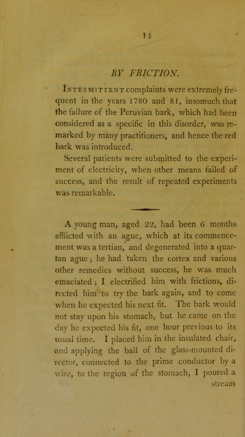 BY FRICTION. Intermittent complaints were extremely fre- quent in the years 1780 and 81, insomuch that the failure of the Peruvian bark, which had been considered as a specific in this disorder, was re- marked by many practitioners, and hence the red bark was introduced. Several patients were submitted to the experi- ment of electricitv, when other means failed of success, and the result of repeated experiments was remarkable. A young man, aged 22, had been 6 months afflicted with an ague, which at its commence- ment was a tertian, and degenerated into a quar- tan ague; he had taken the cortex and various other remedies without success, he was much emaciated ; I electrified him with frictions, di- rected him to try the bark again, and to come when he expected his next fit. The bark would not stay upon his stomach, but he came on the clay he expected his fit, one hour previous to its usual time. I placed him in the insulated chair, and applying the ball of the glass-mounted di- rector, connected to the prime conductor by a wire, to the region of the stomach, I poured a stream