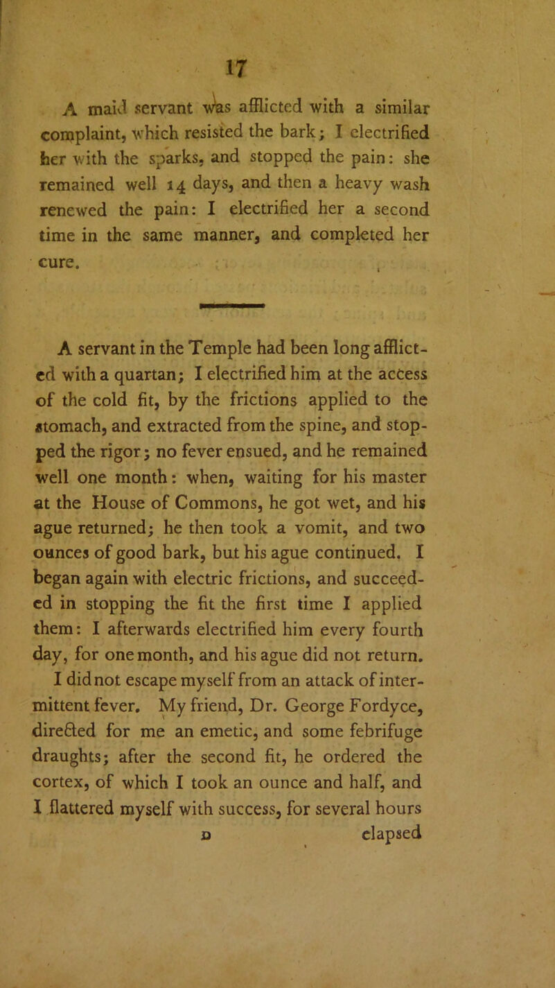A maid servant wbs afflicted with a similar complaint, which resisted the bark; I electrified her with the sparks, and stopped the pain: she remained well 14 days, and then a heavy wash renewed the pain: I electrified her a second time in the same manner, and completed her cure. A servant in the Temple had been long afflict- ed with a quartan; I electrified him at the access of the cold fit, by the frictions applied to the stomach, and extracted from the spine, and stop- ped the rigor; no fever ensued, and he remained well one month: when, waiting for his master at the House of Commons, he got wet, and his ague returned; he then took a vomit, and two ounces of good bark, but his ague continued. I began again with electric frictions, and succeed- ed in stopping the fit the first time I applied them: I afterwards electrified him every fourth day, for one month, and his ague did not return. I did not escape myself from an attack of inter- mittent fever. My friend, Dr. George Fordyce, directed for me an emetic, and some febrifuge draughts; after the second fit, he ordered the cortex, of which I took an ounce and half, and I flattered myself with success, for several hours o elapsed