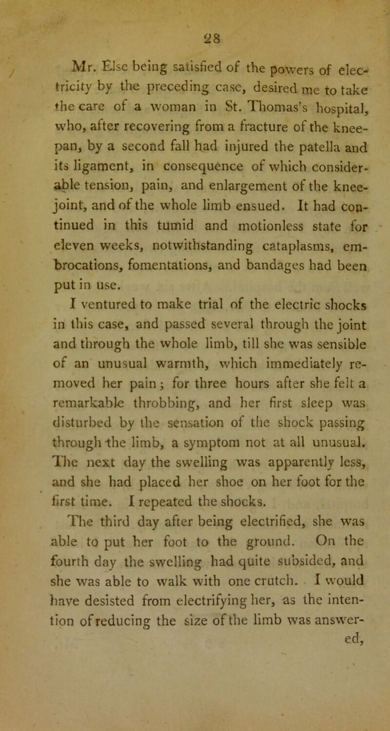 Mr. Else being satisfied of the powers of elec- tricity by the preceding case, desired me to take the care of a woman in St. Thomas’s hospital, who, after recovering from a fracture of the knee- pan, by a second fall had injured the patella and its ligament, in consequence of which consider- able tension, pain, and enlargement of the knee- joint, and of the whole limb ensued. It had con- tinued in this tumid and motionless state for eleven weeks, notwithstanding cataplasms, em- brocations, fomentations, and bandages had been put in use. I ventured to make trial of the electric shocks in this case, and passed several through the joint and through the whole limb, till she was sensible of an unusual warmth, which immediately re- moved her pain; for three hours after she felt a remarkable throbbing, and her first sleep was disturbed by the sensation of the shock passing through the limb, a symptom not at all unusual. The next day the swelling was apparently less, and she had placed her shoe on her foot for the first time. I repeated the shocks. The third day after being electrified, she was able to put her foot to the ground. On the fourth day the swelling had quite subsided, and she was able to walk with one crutch. I would have desisted from electrifying her, as the inten- tion of reducing the size of the limb was answer- ed.