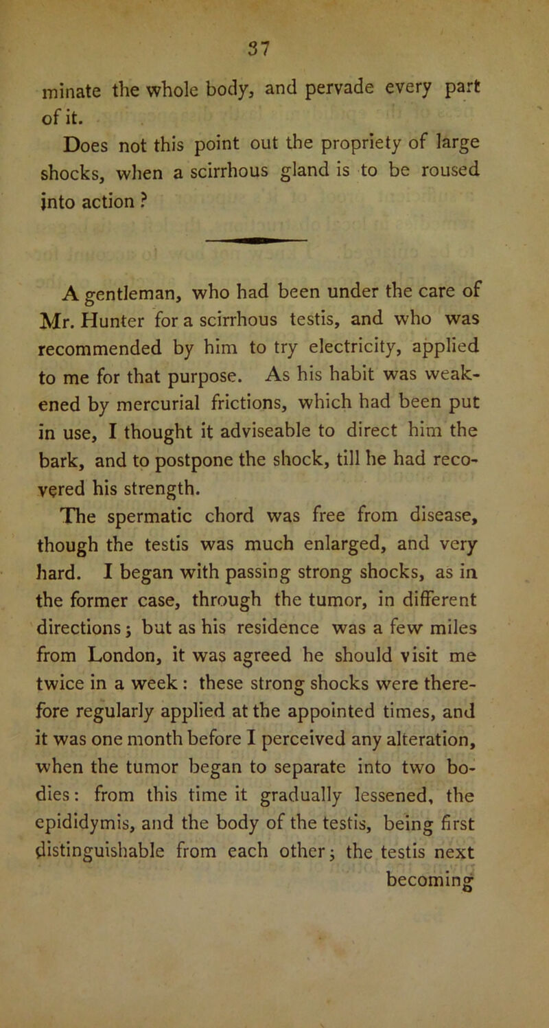 minate the whole body, and pervade every part of it. Does not this point out the propriety of large shocks, when a scirrhous gland is to be roused into action ? A gentleman, who had been under the care of Mr. Hunter for a scirrhous testis, and who was recommended by him to try electricity, applied to me for that purpose. As his habit was weak- ened by mercurial frictions, which had been put in use, I thought it adviseable to direct him the bark, and to postpone the shock, till he had reco- vered his strength. The spermatic chord was free from disease, though the testis was much enlarged, and very hard. I began with passing strong shocks, as in the former case, through the tumor, in different directions j but as his residence was a few miles from London, it was agreed he should visit me twice in a week : these strong shocks were there- fore regularly applied at the appointed times, and it was one month before I perceived any alteration, when the tumor began to separate into two bo- dies : from this time it gradually lessened, the epididymis, and the body of the testis, being first distinguishable from each other; the testis next becoming