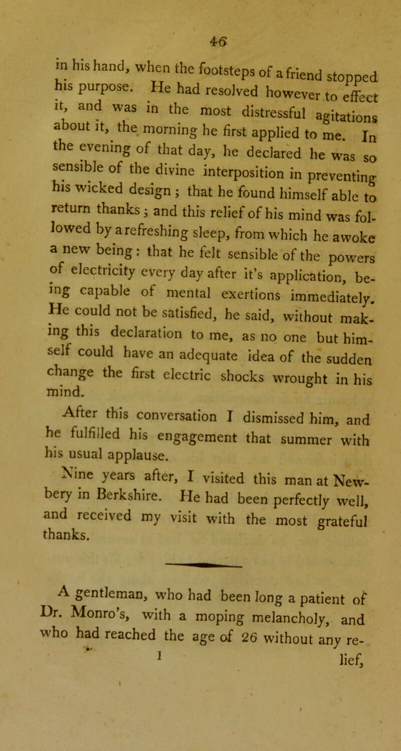 in his hand, when the footsteps of a friend stopped h.s purpose. He had resolved however to effect “dt WaS in the most distressful agitations about it, the morning he first applied to me In the evening of that day, he declared he was so sensible of the divine interposition in preventing his wicked design ; that he found himself able to return thanks; and this relief of his mind was fol- lowed by arefreshing sleep, from which he awoke a new being: that he felt sensible of the powers of electricity every day after it’s application, be- ing capable of mental exertions immediately. He could not be satisfied, he said, without mak- ing this declaration to me, as no one but him- self could have an adequate idea of the sudden change the first electric shocks wrought in his mind. After this conversation I dismissed him, and he fulfilled his engagement that summer with his usual applause. Nine years after, I visited this man at New- bery in Berkshire. He had been perfectly well, and received my visit with the most grateful thanks. A gentleman, who had been long a patient of Ur. Monro’s, with a moping melancholy, and who had reached the age of 26 without any re- ] lief. t