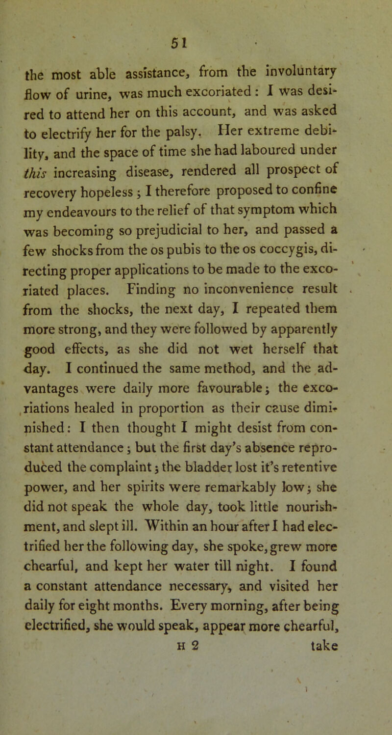 the most able assistance, from the involuntary flow of urine, was much excoriated : I was desi- red to attend her on this account, and was asked to electrify her for the palsy. Her extreme debi- lity, and the space of time she had laboured under this increasing disease, rendered all prospect of recovery hopeless ; I therefore proposed to confine my endeavours to the relief of that symptom which was becoming so prejudicial to her, and passed a few shocks from the os pubis to the os coccygis, di- recting proper applications to be made to the exco- riated places. Finding no inconvenience result from the shocks, the next day, I repeated them more strong, and they were followed by apparently good effects, as she did not wet herself that day. I continued the same method, and the ad- vantages were daily more favourable; the exco- riations healed in proportion as their cause dimir nished: I then thought I might desist from con- stant attendance; but the first day’s absence repro- duced the complaint j the bladder lost it’s retentive power, and her spirits were remarkably low; she did not speak the whole day, took little nourish- ment, and slept ill. Within an hour afterl had elec- trified her the following day, she spoke, grew more chearful, and kept her water till night. I found a constant attendance necessary, and visited her daily for eight months. Every morning, after being electrified, she would speak, appear more chearful, h 2 take \ v \