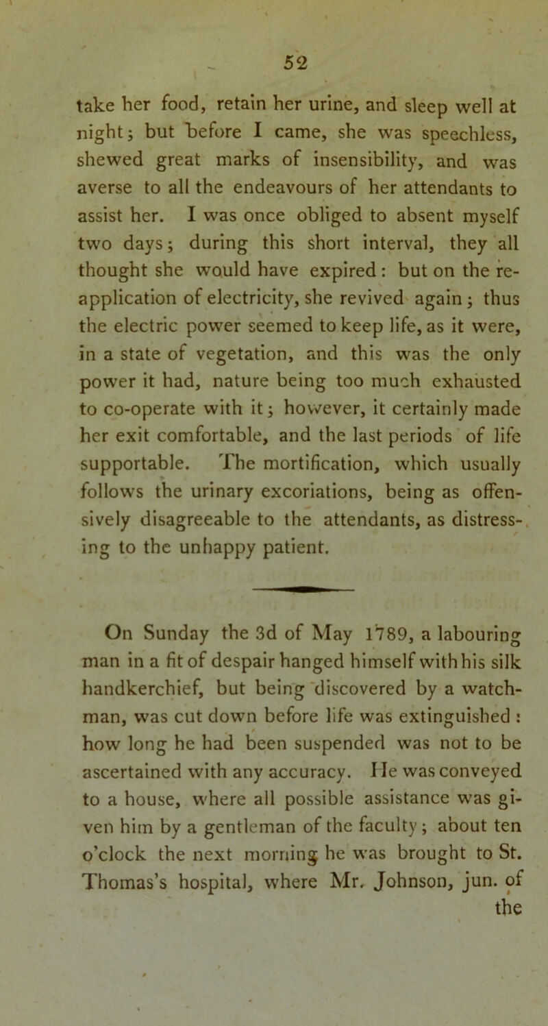 take her food, retain her urine, and sleep well at night; but before I came, she was speechless, shewed great marks of insensibility, and was averse to all the endeavours of her attendants to assist her. I was once obliged to absent myself two days; during this short interval, they all thought she would have expired : but on the re- application of electricity, she revived again ; thus the electric power seemed to keep life, as it were, in a state of vegetation, and this was the only power it had, nature being too much exhausted to co-operate with it; however, it certainly made her exit comfortable, and the last periods of life supportable. The mortification, which usually follows the urinary excoriations, being as offen- sively disagreeable to the attendants, as distress- ing to the unhappy patient. On Sunday the 3d of May 1789, a labouring man in a fit of despair hanged himself with his silk handkerchief, but being discovered by a watch- man, was cut down before life was extinguished : how long he had been suspended was not to be ascertained with any accuracy, lie was conveyed to a house, where all possible assistance was gi- ven him by a gentleman of the faculty; about ten o’clock the next morning he was brought to St. Thomas’s hospital, where Mr. Johnson, jun. of