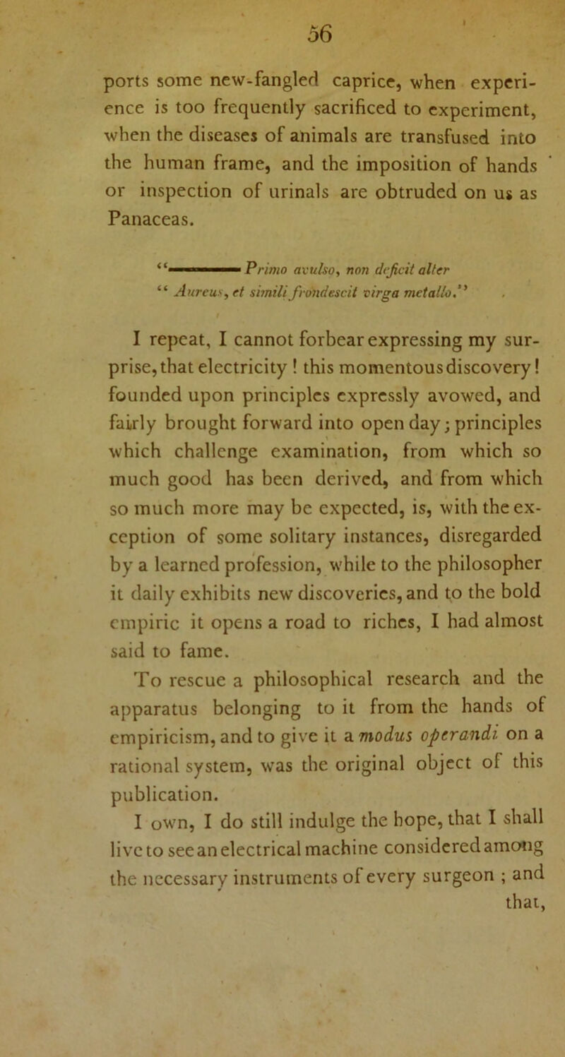 ports some new-fangled caprice, when experi- ence is too frequently sacrificed to experiment, when the diseases of animals are transfused into the human frame, and the imposition of hands or inspection of urinals are obtruded on us as Panaceas. 1 Primo avulso, non deficit alter “ Aureus, et simili fvtmdescit virga metallo.” I repeat, I cannot forbear expressing my sur- prise, that electricity ! this momentous discovery! founded upon principles expressly avowed, and fairly brought forward into open day; principles which challenge examination, from which so much good has been derived, and from which so much more may be expected, is, with the ex- ception of some solitary instances, disregarded by a learned profession, while to the philosopher it daily exhibits new discoveries, and to the bold empiric it opens a road to riches, I had almost said to fame. To rescue a philosophical research and the apparatus belonging to it from the hands of empiricism, and to give it a modus operandi on a rational system, was the original object of this publication. I owrn, I do still indulge the hope, that I shall live to see an electrical machine considered among the necessary instruments of every surgeon ; and that,