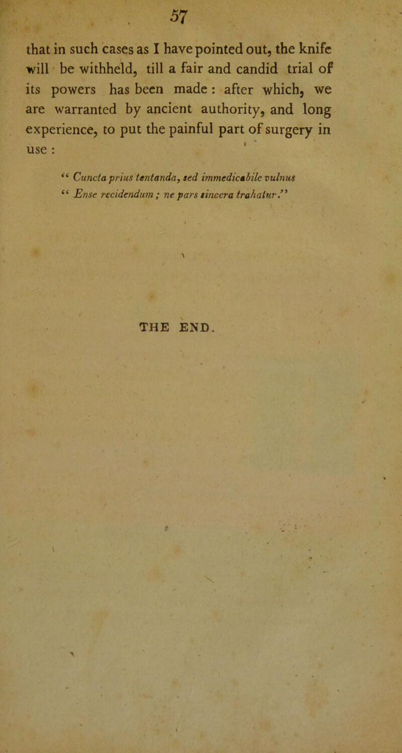 that in such cases as I have pointed out, the knife will be withheld, till a fair and candid trial of its powers has been made: after which, we are warranted by ancient authority, and long experience, to put the painful part of surgery in i  use : “ Cuncta prius tentanda, sed immedicabilc vulnus “ Ense reddendum ; ne pars tinccra trahatur.” THE END.