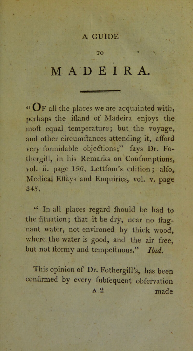 A GUIDE TO MADEIRA. “Of all the places we are acquainted with, perhaps the ifland of Madeira enjoys the moll equal temperature; but the voyage, and other circumilances attending it, afford very formidable objectionsfays Dr. Fo- thergill, in his Remarks on Confumptions, vol. ii. page 156, Lettfom’s edition; alfo. Medical EfI'ays and Enquiries, vol, v. page 345. “ In all places regard fhould be had to the fituation; that it be dry, near no flag- nant water, not environed by thick wood, where the water is good, and the air free, but not ftormy and tempefluous.’* Ibid, This opinion of Dr. FothergilFs, has been confirmed by every fubfequent obfervation A 2 made