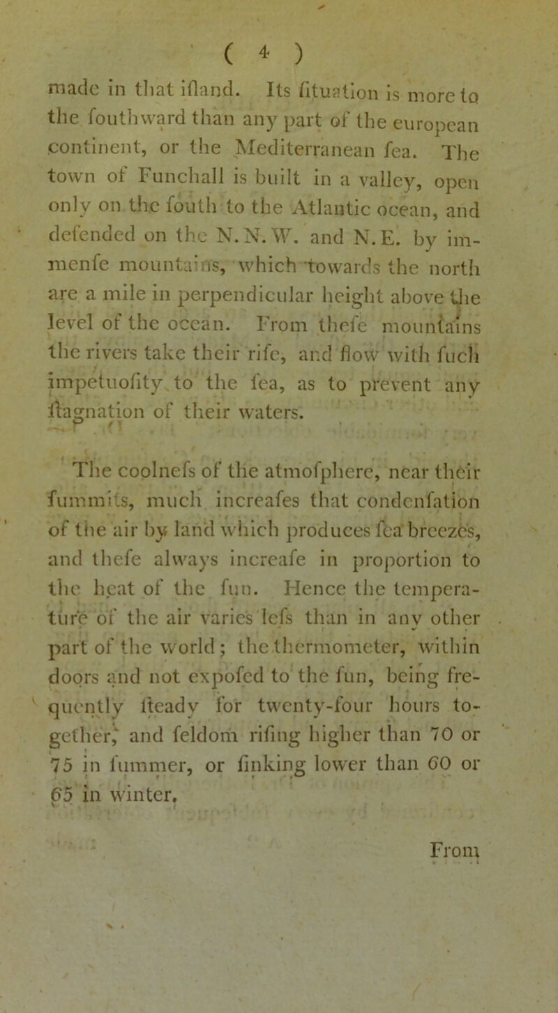 X’ ( ^ ) made in tliat Iflancl. Its (ituatlon is morelQ the foutliward than any part of the europcan continent, or the Mediterranean fea. The town of Funchall is built in a valley, open only on the fouth to the Atlantic ocean, and defended on the N.N.W. and N.E. by iin- menfe mountains, which 'towards the north are a mile in perpendicular height above tjie level of the ocean. From thrfe mountains the rivers take their rife, and flovv with fuch impetuofityAo the fea, as to prevent any rtagnation of their waters. The coplnefs of the atmofphere, near thcir fummits, much increafes that condenfation of tiie air by land which produces fea breezbs, and thefe always Increafe in proportion to the heat of the fun. Hence the tempera- ture of the air varies lefs than in any other part of the world; the tliermometer, within doors and not expofed to the fun, being fre- ' qucntly Iteady for twenty-four hours to- gether,' and feldorii rifing higher than 70 or 75 in lumnier, or linking lower than 60 or 65 in winter, ' ' { From > •