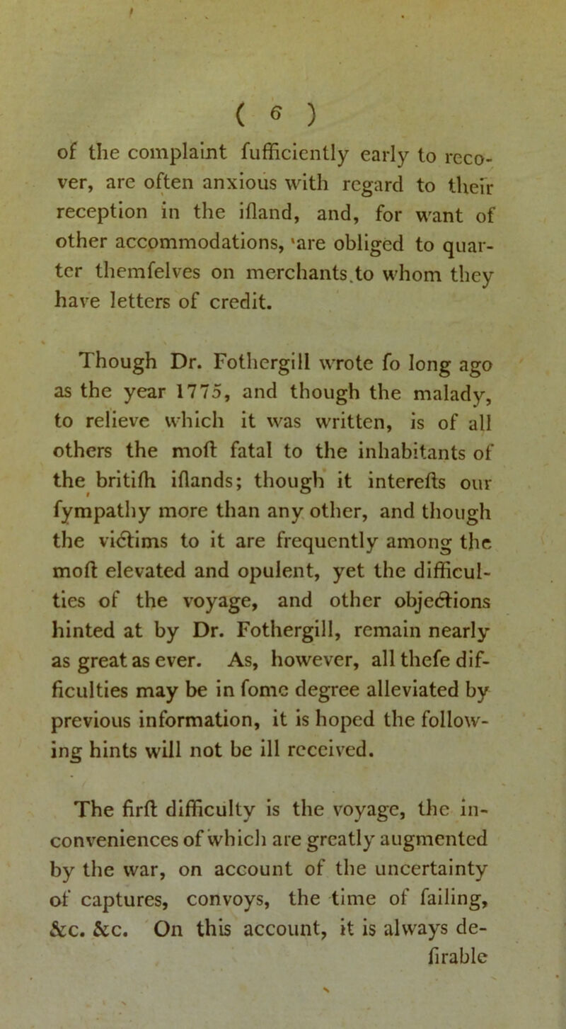 t ( 6 ) of the complaint fufficiently early to reco- ver, are often anxious with regard to theh reception in the illand, and, for want of other accommodations, 'are obliged to quar- ter themfelves on merchants.to whom they have letters of credit. Though Dr. Fothergill wrote fo long ago as the year 1775, and though the malady, to relieve which it was written, is of all others the moft fatal to the inhabitants of the britifh iflands; though’ it interefts our fympathy more than any other, and though the vidtims to it are frequently among the moft elevated and opulent, yet the difficul- ties of the voyage, and other objedtions hinted at by Dr. Fothergill, remain nearly as great as ever. As, however, all thefe dif- ficulties may be in fomc degree alleviated by previous information, it is hoped the follow- ing hints will not be ill received. The firft difficulty is the voyage, the in- conveniences of which are greatly augmented by the war, on account of the uncertainty of captures, convoys, the time of failing, &c. &c. ' On this account, it is always de- firable s