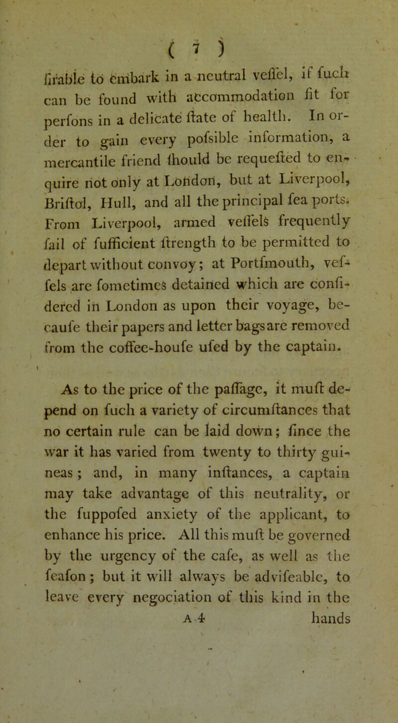 firable to fcnibark in a neutral vellel, if fuch can be found with accommodation fit for perfons in a delicate ftate of health. In ol- der to gain every pofsible information, a mercantile friend Ihould be requeued to en- quire riot only at London, but at Liverpool, Briftol, Hull, and all the prineipal fea ports. From Liverpool, armed veflelS frequently fail of fufficient ftrength to be permitted to depart without convoy; at Portfmouth, vef- fels are fometimcS detained which are c'onfi- dered in London as upon their voyage, be- caufe their papers and letter bags are removed from the cotfee-houfe ufed by the captain. As to the price of the paffagc, it mutt de- pend on fuch a variety of circumllances that no certain rule can be laid do\vn; iince the war it has varied from twenty to thirty gui- neas ; and, in many inftanees, a captain may take advantage of this neutrality, or the fuppofed anxiety of the applicant, to enhance his price. All this muft be governed by the urgency of the cafe, as well as the feafon ; but it will always be advifeable, to leave every negociation of this kind in the A 4 hands